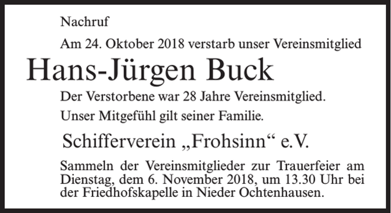 <p>Nachruf<br />Am 24. Oktober 2018 verstarb unser Vereinsmitglied</p><p>Hans-Jürgen Buck</p><p>Der Verstorbene war 28 Jahre Vereinsmitglied.<br />Unser Mitgefühl gilt seiner Familie.</p><p>Schifferverein „Frohsinn“ e.V.<br />Sammeln der Vereinsmitglieder zur Trauerfeier am<br />Dienstag, dem 6. November 2018, um 13.30 Uhr bei<br />der Friedhofskapelle in Nieder Ochtenhausen.</p>