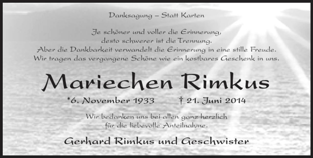 <p>Danksagung – Statt Karten<br />Je schöner und voller die Erinnerung,<br />desto schwerer ist die Trennung.<br />Aber die Dankbarkeit verwandelt die Erinnerung in eine stille Freude.<br />Wir tragen das vergangene Schöne wie ein kostbares Geschenk in uns.</p><p>Mariechen Rimkus<br />*6. November 1933 † 21. Juni 2014<br />Wir bedanken uns bei allen ganz herzlich<br />für die liebevolle Anteilnahme.</p><p>Gerhard Rimkus und Geschwister</p>