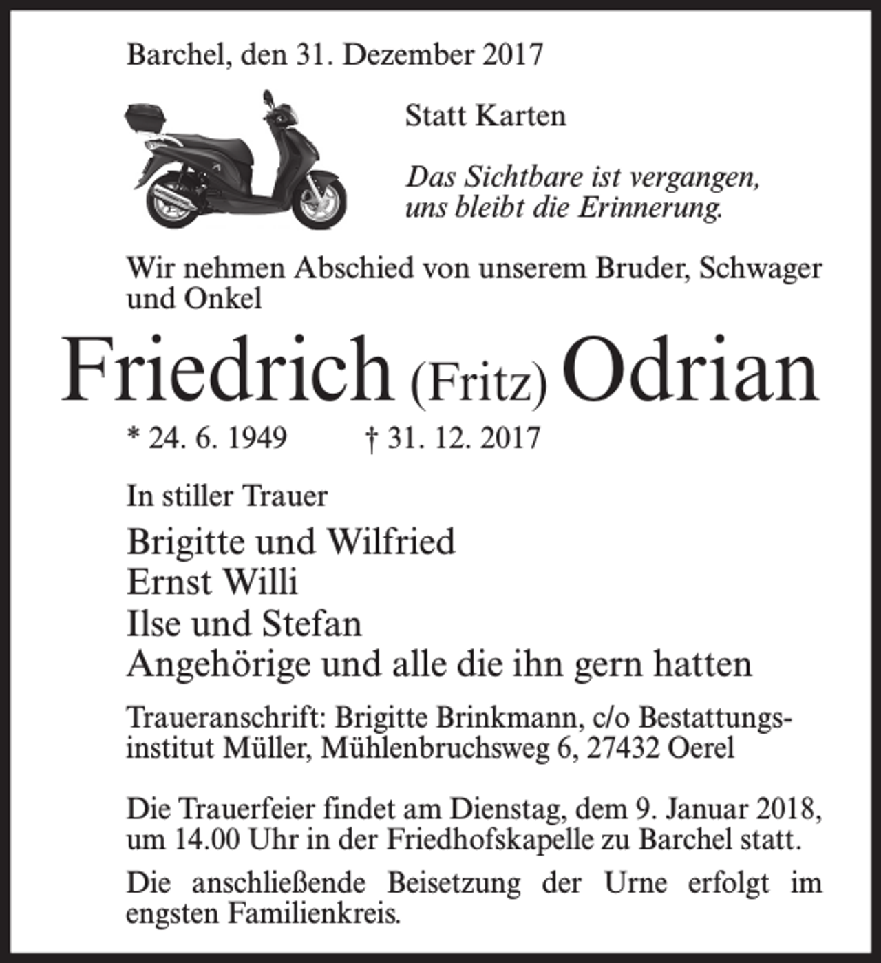 <p>Barchel, den 31. Dezember 2017<br />Statt Karten<br />Das Sichtbare ist vergangen,<br />uns bleibt die Erinnerung.<br />Wir nehmen Abschied von unserem Bruder, Schwager<br />und Onkel</p><p>Friedrich (Fritz) Odrian<br />* 24. 6. 1949</p><p>† 31. 12. 2017</p><p>In stiller Trauer</p><p>Brigitte und Wilfried<br />Ernst Willi<br />Ilse und Stefan<br />Angehörige und alle die ihn gern hatten<br />Traueranschrift: Brigitte Brinkmann, c/o Bestattungsinstitut Müller, Mühlenbruchsweg 6, 27432 Oerel<br />Die Trauerfeier findet am Dienstag, dem 9. Januar 2018,<br />um 14.00 Uhr in der Friedhofskapelle zu Barchel statt.<br />Die anschließende Beisetzung der Urne erfolgt im<br />engsten Familienkreis.</p>