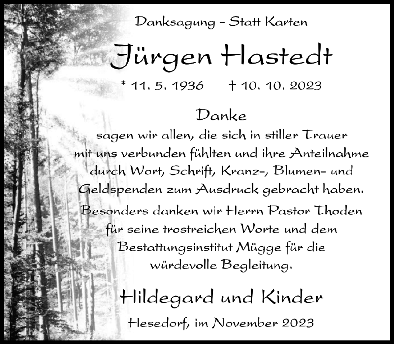 <p>Danksagung - Statt Karten</p><p>Jürgen Hastedt<br />* 11. 5. 1936</p><p>† 10. 10. 2023</p><p>Danke<br />sagen wir allen, die sich in stiller Trauer<br />mit uns verbunden fühlten und ihre Anteilnahme<br />durch Wort, Schrift, Kranz-, Blumen- und<br />Geldspenden zum Ausdruck gebracht haben.<br />Besonders danken wir Herrn Pastor Thoden<br />für seine trostreichen Worte und dem<br />Bestattungsinstitut Mügge für die<br />würdevolle Begleitung.</p><p>Hildegard und Kinder<br />Hesedorf, im November 2023</p>