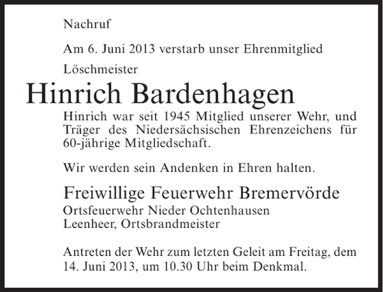 <p>Nachruf<br />Am 6. Juni 2013 verstarb unser Ehrenmitglied<br />Löschmeister</p><p>Hinrich Bardenhagen</p><p>Hinrich war seit 1945 Mitglied unserer Wehr, und<br />Träger des Niedersächsischen Ehrenzeichens für<br />60-jährige Mitgliedschaft.<br />Wir werden sein Andenken in Ehren halten.</p><p>Freiwillige Feuerwehr Bremervörde<br />Ortsfeuerwehr Nieder Ochtenhausen<br />Leenheer, Ortsbrandmeister</p><p>Antreten der Wehr zum letzten Geleit am Freitag, dem<br />14. Juni 2013, um 10.30 Uhr beim Denkmal.</p>