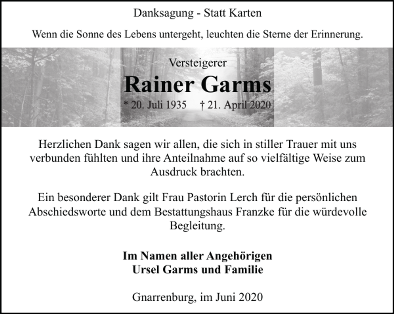 <p>Danksagung - Statt Karten<br />Wenn die Sonne des Lebens untergeht, leuchten die Sterne der Erinnerung.</p><p>Versteigerer</p><p>Rainer Garms</p><p>* 20. Juli 1935</p><p>† 21. April 2020</p><p>Herzlichen Dank sagen wir allen, die sich in stiller Trauer mit uns<br />verbunden fühlten und ihre Anteilnahme auf so vielfältige Weise zum<br />Ausdruck brachten.<br />Ein besonderer Dank gilt Frau Pastorin Lerch für die persönlichen<br />Abschiedsworte und dem Bestattungshaus Franzke für die würdevolle<br />Begleitung.<br />Im Namen aller Angehörigen<br />Ursel Garms und Familie<br />Gnarrenburg, im Juni 2020</p>