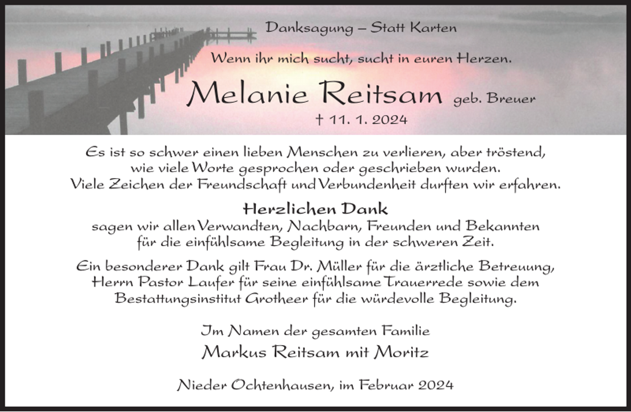 <p>Danksagung – Statt Karten<br />Wenn ihr mich sucht, sucht in euren Herzen.</p><p>Melanie Reitsam geb. Breuer<br />† 11. 1. 2024</p><p>Es ist so schwer einen lieben Menschen zu verlieren, aber tröstend,<br />wie viele Worte gesprochen oder geschrieben wurden.<br />Viele Zeichen der Freundschaft und Verbundenheit durften wir erfahren.</p><p>Herzlichen Dank</p><p>sagen wir allen Verwandten, Nachbarn, Freunden und Bekannten<br />für die einfühlsame Begleitung in der schweren Zeit.<br />Ein besonderer Dank gilt Frau Dr. Müller für die ärztliche Betreuung,<br />Herrn Pastor Laufer für seine einfühlsame Trauerrede sowie dem<br />Bestattungsinstitut Grotheer für die würdevolle Begleitung.<br />Im Namen der gesamten Familie</p><p>Markus Reitsam mit Moritz<br />Nieder Ochtenhausen, im Februar 2024</p>
