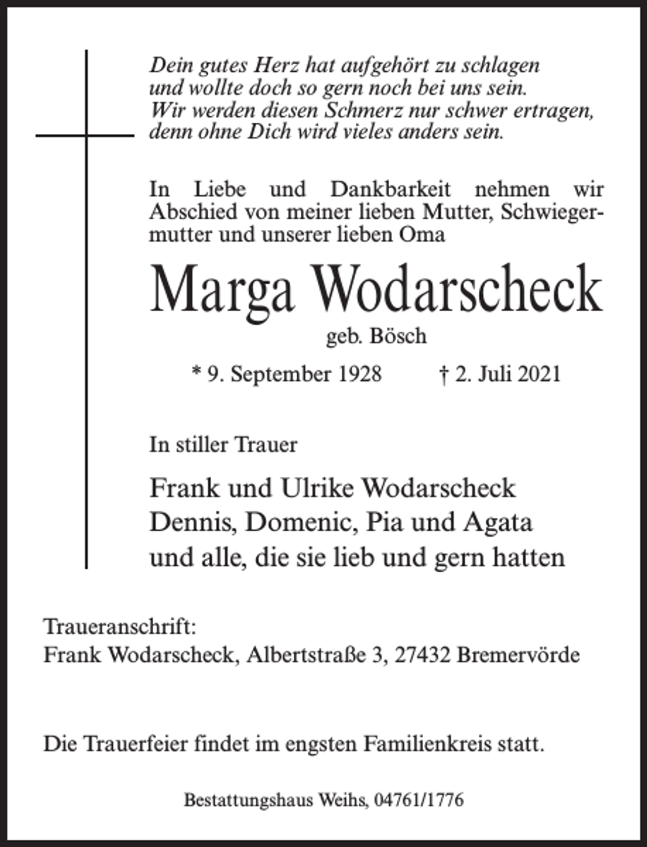 <p>Dein gutes Herz hat aufgehört zu schlagen<br />und wollte doch so gern noch bei uns sein.<br />Wir werden diesen Schmerz nur schwer ertragen,<br />denn ohne Dich wird vieles anders sein.<br />In Liebe und Dankbarkeit nehmen wir<br />Abschied von meiner lieben Mutter, Schwiegermutter und unserer lieben Oma</p><p>Marga Wodarscheck<br />geb. Bösch</p><p>* 9. September 1928 † 2. Juli 2021<br />In stiller Trauer</p><p>Frank und Ulrike Wodarscheck<br />Dennis, Domenic, Pia und Agata<br />und alle, die sie lieb und gern hatten<br />Traueranschrift:<br />Frank Wodarscheck, Albertstraße 3, 27432 Bremervörde</p><p>Die Trauerfeier findet im engsten Familienkreis statt.<br />Bestattungshaus Weihs, 04761/1776</p>