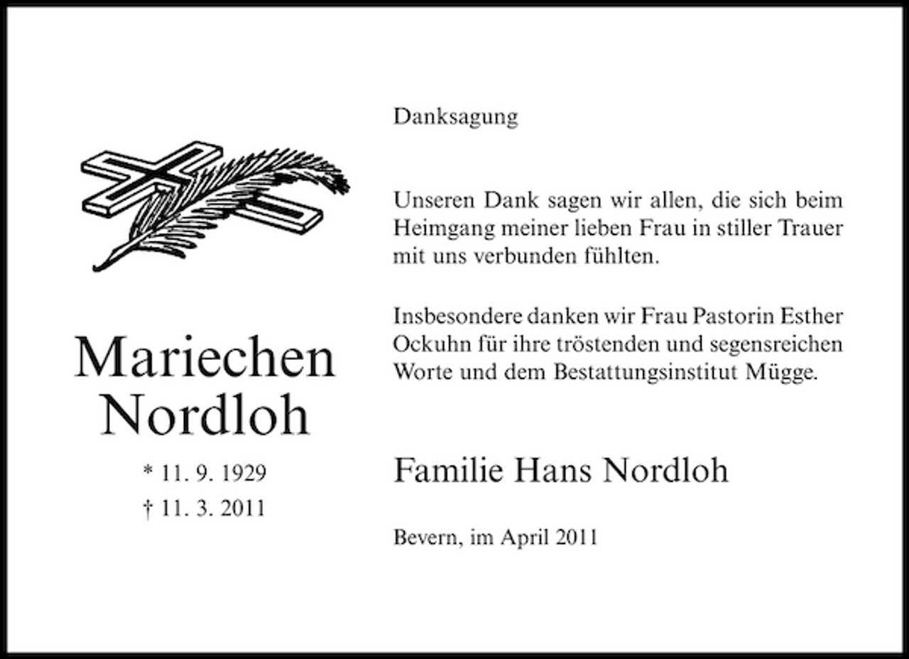 <p>Danksagung</p><p>Unseren Dank sagen wir allen, die sich beim Heimgang meiner lieben Frau in stiller Trauer mit uns verbunden fühlten. Insbesondere danken wir Frau Pastorin Esther Ockuhn für ihre tröstenden und segensreichen Worte und dem Bestattungsinstitut Mügge.</p><p>Mariechen Nordloh<br />* 11. 9. 1929 † 11. 3. 2011</p><p>Familie Hans Nordloh<br />Bevern, im April 2011</p>