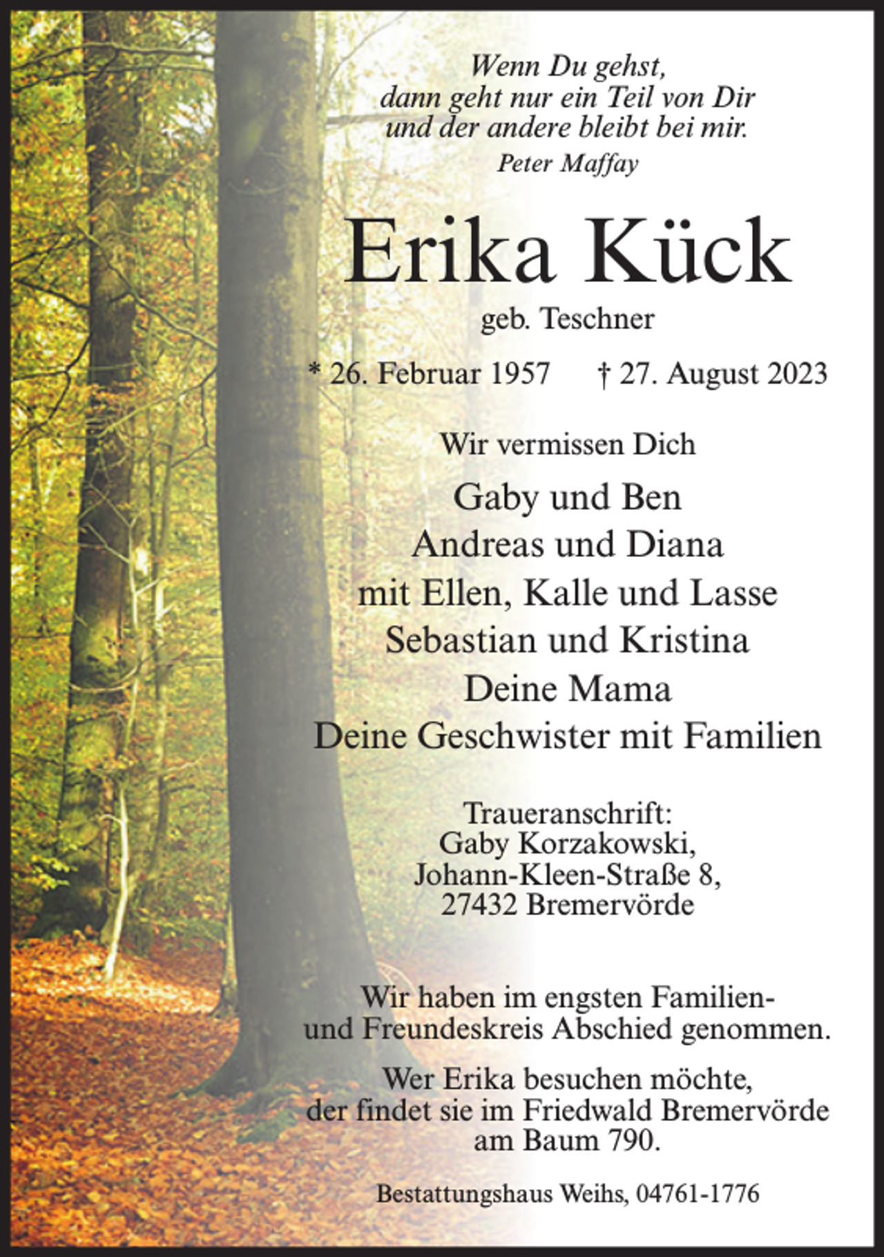 <p>Wenn Du gehst,<br />dann geht nur ein Teil von Dir<br />und der andere bleibt bei mir.<br />Peter Maffay</p><p>Erika Kück<br />geb. Teschner</p><p>* 26. Februar 1957</p><p>† 27. August 2023</p><p>Wir vermissen Dich</p><p>Gaby und Ben<br />Andreas und Diana<br />mit Ellen, Kalle und Lasse<br />Sebastian und Kristina<br />Deine Mama<br />Deine Geschwister mit Familien<br />Traueranschrift:<br />Gaby Korzakowski,<br />Johann-Kleen-Straße 8,<br />27432 Bremervörde<br />Wir haben im engsten Familienund Freundeskreis Abschied genommen.<br />Wer Erika besuchen möchte,<br />der findet sie im Friedwald Bremervörde<br />am Baum 790.<br />Bestattungshaus Weihs, 04761-1776</p>