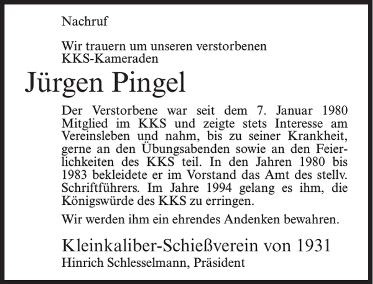 <p>Nachruf<br />Wir trauern um unseren verstorbenen<br />KKS-Kameraden</p><p>Jürgen Pingel</p><p>Der Verstorbene war seit dem 7. Januar 1980<br />Mitglied im KKS und zeigte stets Interesse am<br />Vereinsleben und nahm, bis zu seiner Krankheit,<br />gerne an den Übungsabenden sowie an den Feierlichkeiten des KKS teil. In den Jahren 1980 bis<br />1983 bekleidete er im Vorstand das Amt des stellv.<br />Schriftführers. Im Jahre 1994 gelang es ihm, die<br />Königswürde des KKS zu erringen.<br />Wir werden ihm ein ehrendes Andenken bewahren.</p><p>Kleinkaliber-Schießverein von 1931<br />Hinrich Schlesselmann, Präsident</p>