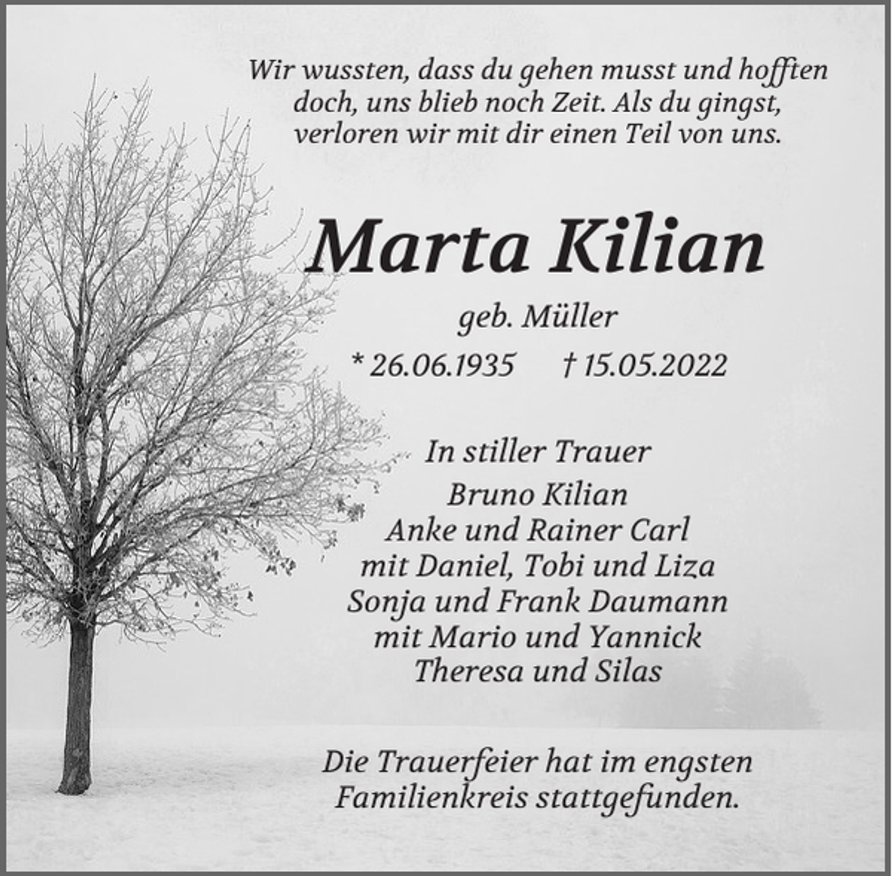 <p>Wir wussten, dass du gehen musst und hofften<br />doch, uns blieb noch Zeit. Als du gingst,<br />verloren wir mit dir einen Teil von uns.</p><p>Marta Kilian<br />geb. Müller<br />* 26.06.1935</p><p>† 15.05.2022</p><p>In stiller Trauer<br />Bruno Kilian<br />Anke und Rainer Carl<br />mit Daniel, Tobi und Liza<br />Sonja und Frank Daumann<br />mit Mario und Yannick<br />Theresa und Silas<br />Die Trauerfeier hat im engsten<br />Familienkreis stattgefunden.</p>