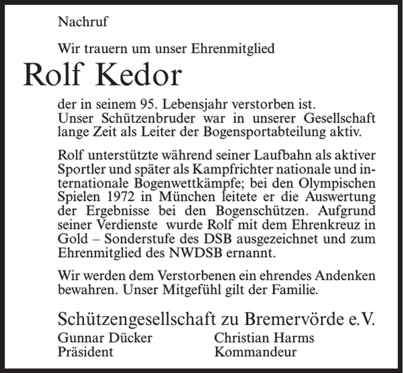 <p>Nachruf<br />Wir trauern um unser Ehrenmitglied</p><p>Rolf Kedor</p><p>der in seinem 95. Lebensjahr verstorben ist.<br />Unser Schützenbruder war in unserer Gesellschaft<br />lange Zeit als Leiter der Bogensportabteilung aktiv.<br />Rolf unterstützte während seiner Laufbahn als aktiver<br />Sportler und später als Kampfrichter nationale und internationale Bogenwettkämpfe; bei den Olympischen<br />Spielen 1972 in München leitete er die Auswertung<br />der Ergebnisse bei den Bogenschützen. Aufgrund<br />seiner Verdienste wurde Rolf mit dem Ehrenkreuz in<br />Gold – Sonderstufe des DSB ausgezeichnet und zum<br />Ehrenmitglied des NWDSB ernannt.<br />Wir werden dem Verstorbenen ein ehrendes Andenken<br />bewahren. Unser Mitgefühl gilt der Familie.</p><p>Schützengesellschaft zu Bremervörde e.V.<br />Gunnar Dücker<br />Christian Harms<br />Präsident Kommandeur</p>