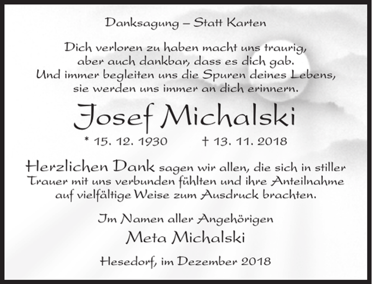 <p>Danksagung – Statt Karten<br />Dich verloren zu haben macht uns traurig,<br />aber auch dankbar, dass es dich gab.<br />Und immer begleiten uns die Spuren deines Lebens,<br />sie werden uns immer an dich erinnern.</p><p>Josef Michalski<br />* 15. 12. 1930</p><p>† 13. 11. 2018</p><p>Herzlichen Dank sagen wir allen, die sich in stiller<br />Trauer mit uns verbunden fühlten und ihre Anteilnahme<br />auf vielfältige Weise zum Ausdruck brachten.<br />Im Namen aller Angehörigen</p><p>Meta Michalski<br />Hesedorf, im Dezember 2018</p>