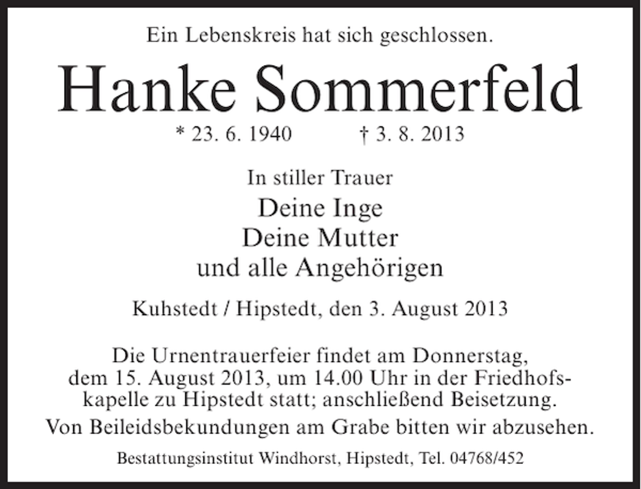 <p>Ein Lebenskreis hat sich geschlossen.</p><p>Hanke Sommerfeld<br />* 23. 6. 1940 † 3. 8. 2013<br />In stiller Trauer</p><p>Deine Inge<br />Deine Mutter<br />und alle Angehörigen<br />Kuhstedt / Hipstedt, den 3. August 2013<br />Die Urnentrauerfeier findet am Donnerstag,<br />dem 15. August 2013, um 14.00 Uhr in der Friedhofskapelle zu Hipstedt statt; anschließend Beisetzung.<br />Von Beileidsbekundungen am Grabe bitten wir abzusehen.<br />Bestattungsinstitut Windhorst, Hipstedt, Tel. 04768/452</p>