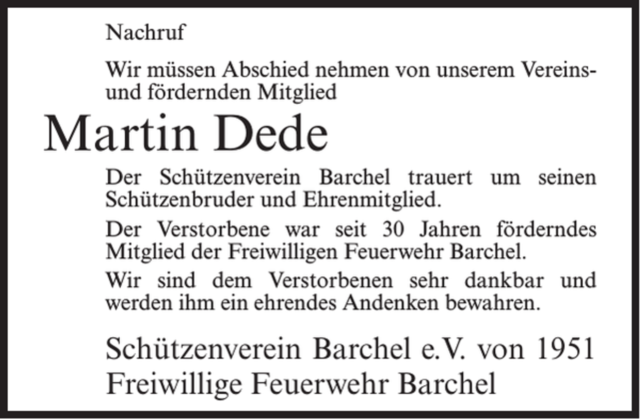 <p>Nachruf<br />Wir müssen Abschied nehmen von unserem Vereinsund fördernden Mitglied</p><p>Martin Dede</p><p>Der Schützenverein Barchel trauert um seinen<br />Schützenbruder und Ehrenmitglied.<br />Der Verstorbene war seit 30 Jahren förderndes<br />Mitglied der Freiwilligen Feuerwehr Barchel.<br />Wir sind dem Verstorbenen sehr dankbar und<br />werden ihm ein ehrendes Andenken bewahren.</p><p>Schützenverein Barchel e.V. von 1951<br />Freiwillige Feuerwehr Barchel</p>