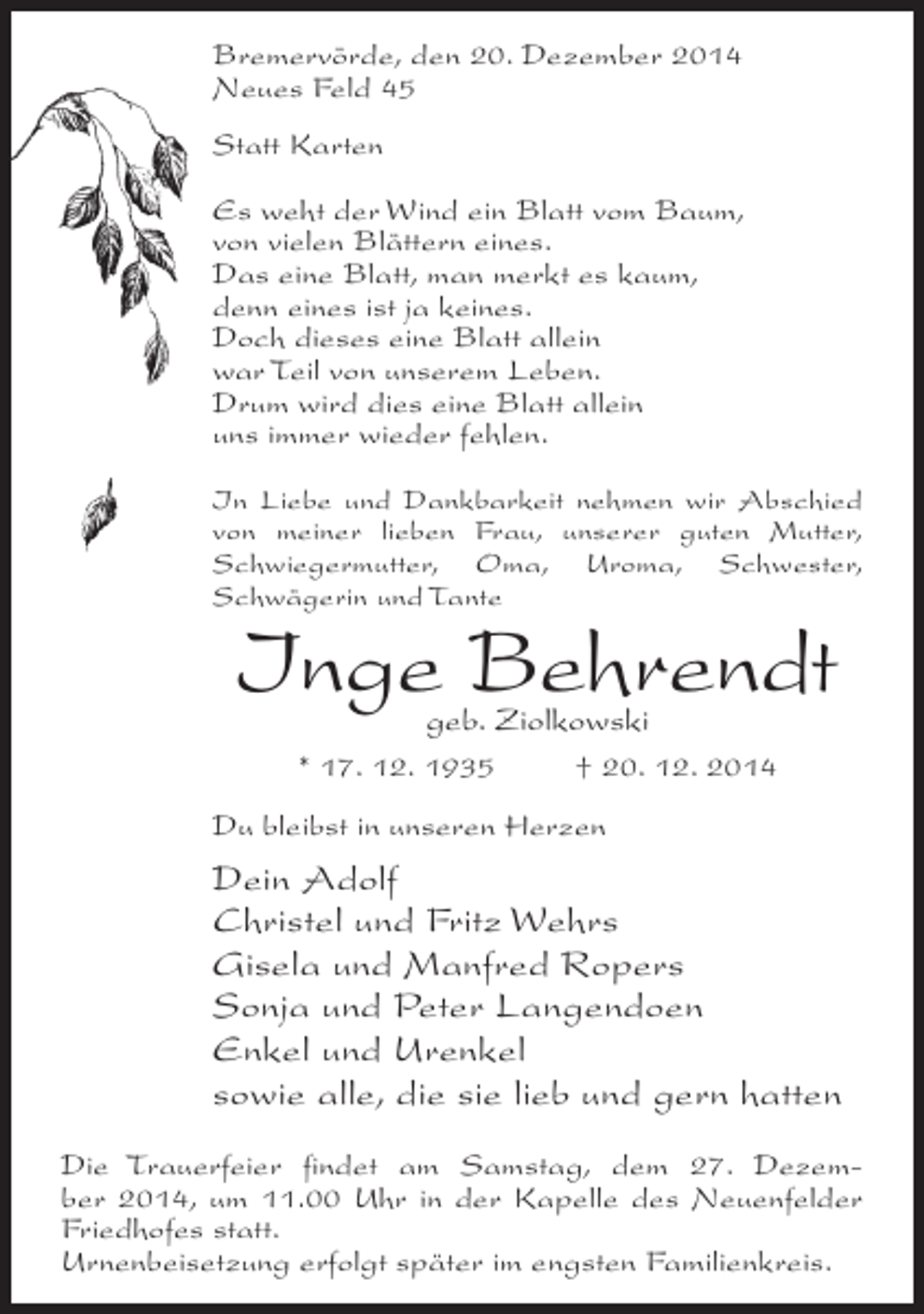 <p>Bremervörde, den 20. Dezember 2014<br />Neues Feld 45<br />Statt Karten<br />Es weht der Wind ein Blatt vom Baum,<br />von vielen Blättern eines.<br />Das eine Blatt, man merkt es kaum,<br />denn eines ist ja keines.<br />Doch dieses eine Blatt allein<br />war Teil von unserem Leben.<br />Drum wird dies eine Blatt allein<br />uns immer wieder fehlen.<br />In Liebe und Dankbarkeit nehmen wir Abschied<br />von meiner lieben Frau, unserer guten Mutter,<br />Schwiegermutter, Oma, Uroma, Schwester,<br />Schwägerin und Tante</p><p>Inge Behrendt<br />geb. Ziolkowski</p><p>* 17. 12. 1935 † 20. 12. 2014<br />Du bleibst in unseren Herzen</p><p>Dein Adolf<br />Christel und Fritz Wehrs<br />Gisela und Manfred Ropers<br />Sonja und Peter Langendoen<br />Enkel und Urenkel<br />sowie alle, die sie lieb und gern hatten<br />Die Trauerfeier findet am Samstag, dem 27. Dezember 2014, um 11.00 Uhr in der Kapelle des Neuenfelder<br />Friedhofes statt.<br />Urnenbeisetzung erfolgt später im engsten Familienkreis.</p>