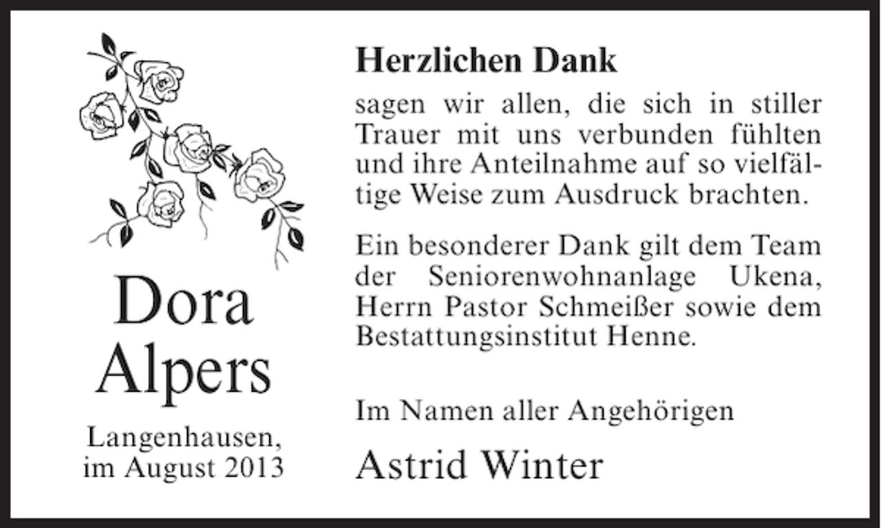<p>Herzlichen Dank<br />sagen wir allen, die sich in stiller<br />Trauer mit uns verbunden fühlten<br />und ihre Anteilnahme auf so vielfältige Weise zum Ausdruck brachten.</p><p>Dora<br />Alpers<br />Langenhausen,<br />im August 2013</p><p>Ein besonderer Dank gilt dem Team<br />der Seniorenwohnanlage Ukena,<br />Herrn Pastor Schmeißer sowie dem<br />Bestattungsinstitut Henne.<br />Im Namen aller Angehörigen</p><p>Astrid Winter</p>