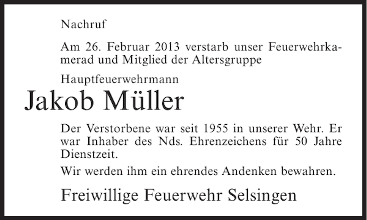 <p>Nachruf<br />Am 26. Februar 2013 verstarb unser Feuerwehrkamerad und Mitglied der Altersgruppe<br />Hauptfeuerwehrmann</p><p>Jakob Müller<br />Der Verstorbene war seit 1955 in unserer Wehr. Er<br />war Inhaber des Nds. Ehrenzeichens für 50 Jahre<br />Dienstzeit.<br />Wir werden ihm ein ehrendes Andenken bewahren.</p><p>Freiwillige Feuerwehr Selsingen</p>