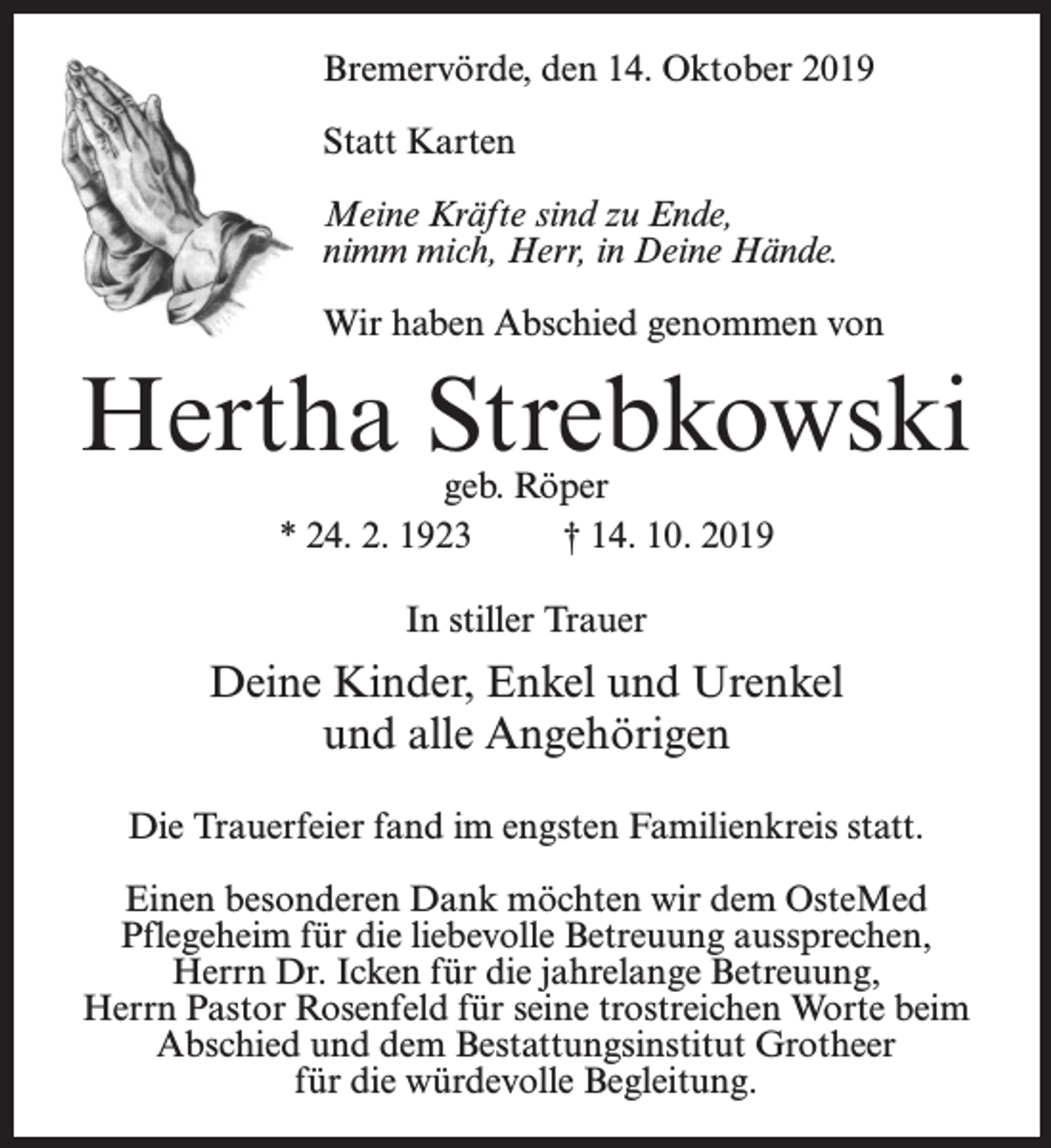 <p>Bremervörde, den 14. Oktober 2019<br />Statt Karten<br />Meine Kräfte sind zu Ende,<br />nimm mich, Herr, in Deine Hände.<br />Wir haben Abschied genommen von</p><p>Hertha Strebkowski<br />geb. Röper<br />* 24. 2. 1923 † 14. 10. 2019<br />In stiller Trauer</p><p>Deine Kinder, Enkel und Urenkel<br />und alle Angehörigen<br />Die Trauerfeier fand im engsten Familienkreis statt.<br />Einen besonderen Dank möchten wir dem OsteMed<br />Pflegeheim für die liebevolle Betreuung aussprechen,<br />Herrn Dr. Icken für die jahrelange Betreuung,<br />Herrn Pastor Rosenfeld für seine trostreichen Worte beim<br />Abschied und dem Bestattungsinstitut Grotheer<br />für die würdevolle Begleitung.</p>