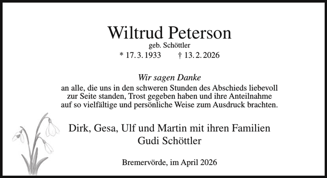 <p>Wiltrud<br />Peterson<br />geb. Schöttler<br />* 17. 3. 1933</p><p>† 13. 2. 2026</p><p>Wir sagen Danke</p><p>an alle, die uns in den schweren Stunden des Abschieds liebevoll<br />zur Seite standen, Trost gegeben haben und ihre Anteilnahme<br />auf so vielfältige und persönliche Weise zum Ausdruck brachten.</p><p>Dirk, Gesa, Ulf und Martin mit ihren Familien<br />Gudi Schöttler<br />Bremervörde, im April 2026</p>