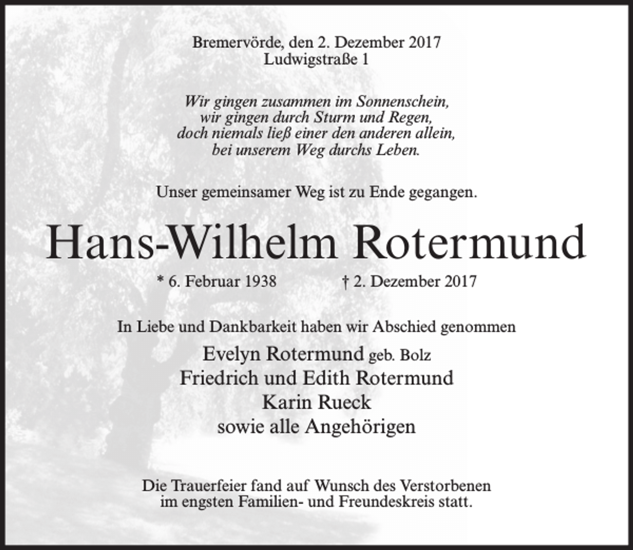 <p>Bremervörde, den 2. Dezember 2017<br />Ludwigstraße 1<br />Wir gingen zusammen im Sonnenschein,<br />wir gingen durch Sturm und Regen,<br />doch niemals ließ einer den anderen allein,<br />bei unserem Weg durchs Leben.<br />Unser gemeinsamer Weg ist zu Ende gegangen.</p><p>Hans-Wilhelm Rotermund<br />* 6. Februar 1938</p><p>† 2. Dezember 2017</p><p>In Liebe und Dankbarkeit haben wir Abschied genommen</p><p>Evelyn Rotermund geb. Bolz<br />Friedrich und Edith Rotermund<br />Karin Rueck<br />sowie alle Angehörigen<br />Die Trauerfeier fand auf Wunsch des Verstorbenen<br />im engsten Familien- und Freundeskreis statt.</p>