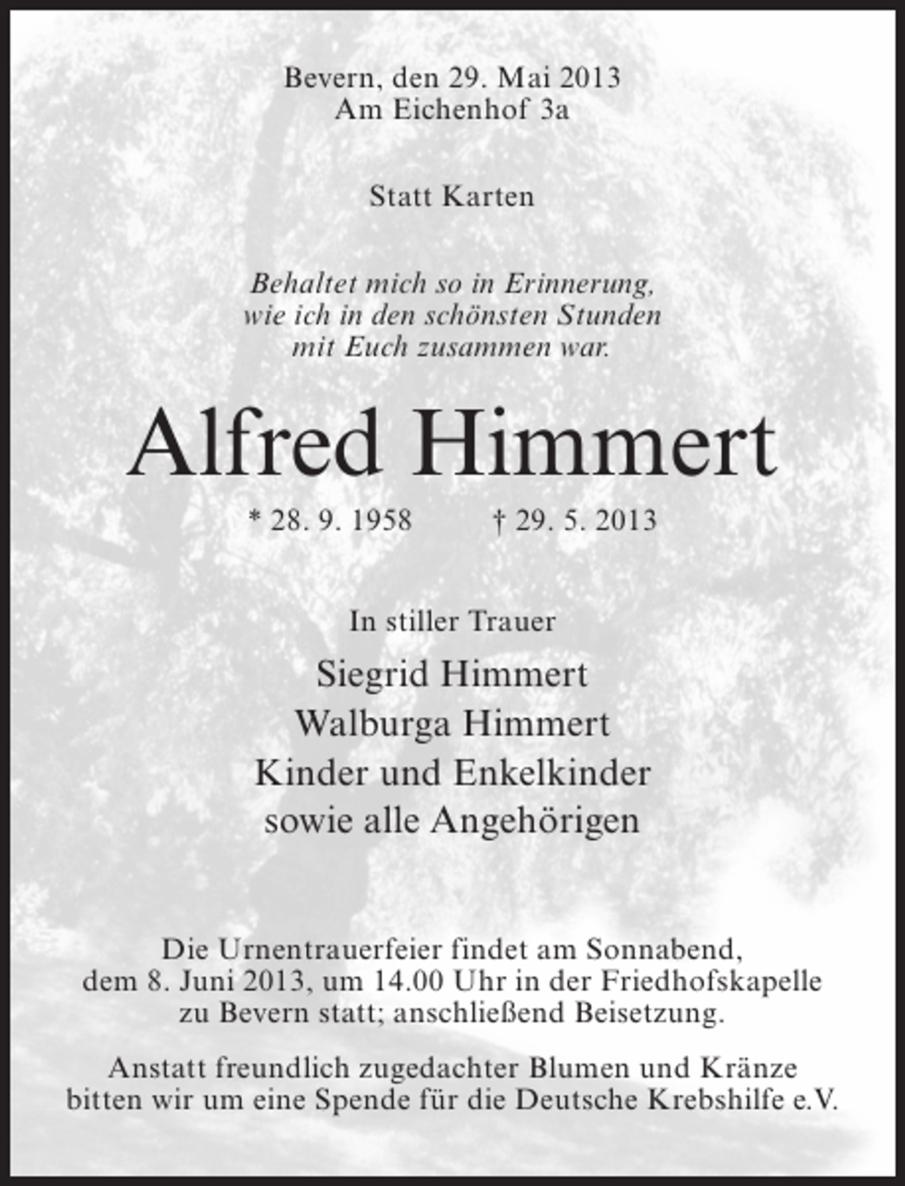 <p>Bevern, den 29. Mai 2013<br />Am Eichenhof 3a<br />Statt Karten<br />Behaltet mich so in Erinnerung,<br />wie ich in den schönsten Stunden<br />mit Euch zusammen war.</p><p>Alfred Himmert<br />* 28. 9. 1958 † 29. 5. 2013<br />In stiller Trauer</p><p>Siegrid Himmert<br />Walburga Himmert<br />Kinder und Enkelkinder<br />sowie alle Angehörigen<br />Die Urnentrauerfeier findet am Sonnabend,<br />dem 8. Juni 2013, um 14.00 Uhr in der Friedhofskapelle<br />zu Bevern statt; anschließend Beisetzung.<br />Anstatt freundlich zugedachter Blumen und Kränze<br />bitten wir um eine Spende für die Deutsche Krebshilfe e.V.</p>