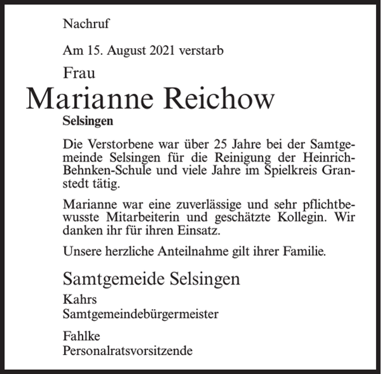 <p>Nachruf<br />Am 15. August 2021 verstarb</p><p>Frau</p><p>Marianne Reichow<br />Selsingen</p><p>Die Verstorbene war über 25 Jahre bei der Samtgemeinde Selsingen für die Reinigung der HeinrichBehnken-Schule und viele Jahre im Spielkreis Granstedt tätig.<br />Marianne war eine zuverlässige und sehr pflichtbewusste Mitarbeiterin und geschätzte Kollegin. Wir<br />danken ihr für ihren Einsatz.<br />Unsere herzliche Anteilnahme gilt ihrer Familie.</p><p>Samtgemeide Selsingen<br />Kahrs<br />Samtgemeindebürgermeister<br />Fahlke<br />Personalratsvorsitzende</p>