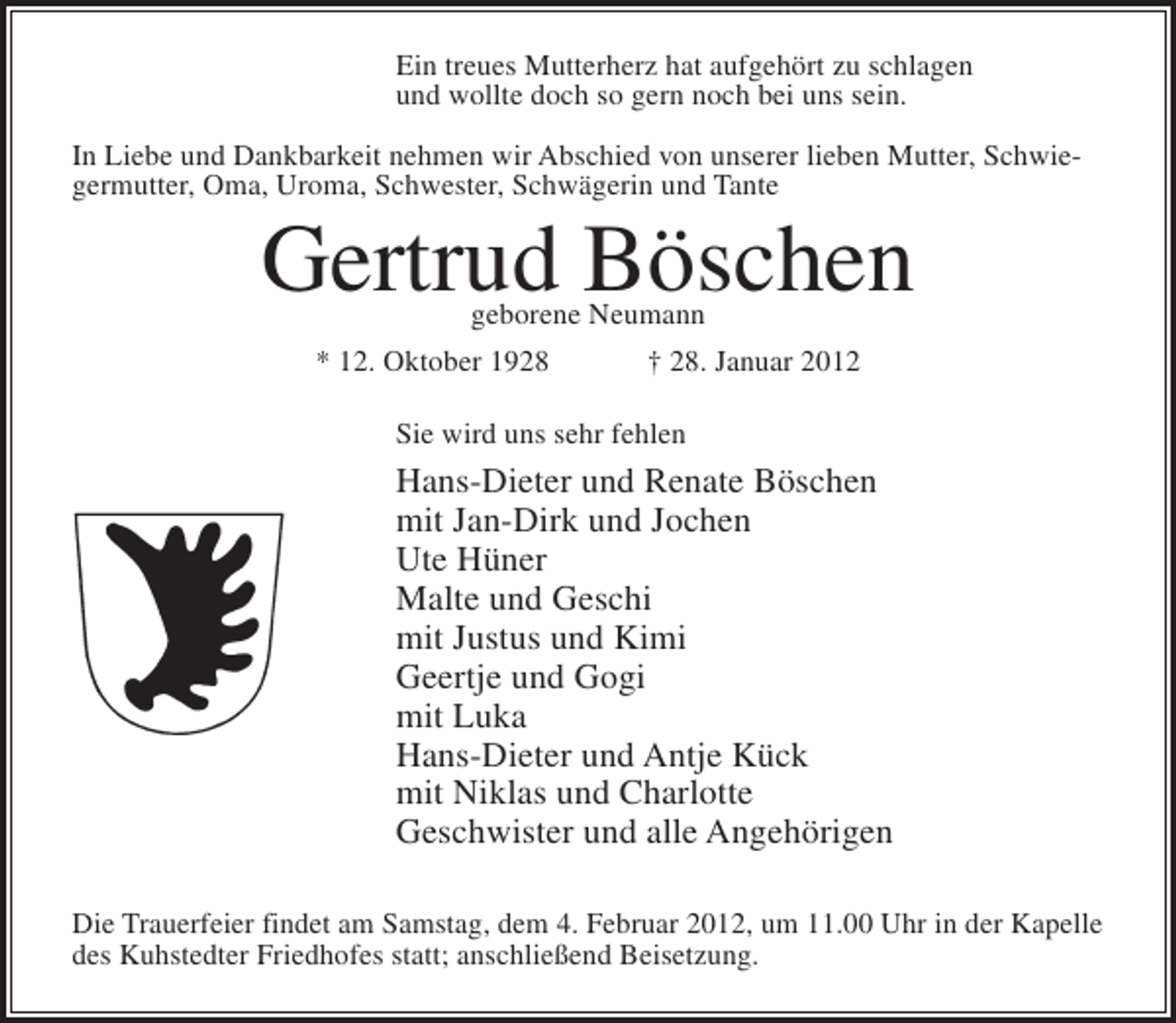 <p>Ein treues Mutterherz hat aufgehört zu schlagen<br />und wollte doch so gern noch bei uns sein.<br />In Liebe und Dankbarkeit nehmen wir Abschied von unserer lieben Mutter, Schwiegermutter, Oma, Uroma, Schwester, Schwägerin und Tante</p><p>Gertrud Böschen<br />geborene Neumann</p><p>* 12. Oktober 1928</p><p>† 28. Januar 2012</p><p>Sie wird uns sehr fehlen</p><p>Hans-Dieter und Renate Böschen<br />mit Jan-Dirk und Jochen<br />Ute Hüner<br />Malte und Geschi<br />mit Justus und Kimi<br />Geertje und Gogi<br />mit Luka<br />Hans-Dieter und Antje Kück<br />mit Niklas und Charlotte<br />Geschwister und alle Angehörigen<br />Die Trauerfeier findet am Samstag, dem 4. Februar 2012, um 11.00 Uhr in der Kapelle<br />des Kuhstedter Friedhofes statt; anschließend Beisetzung.</p>
