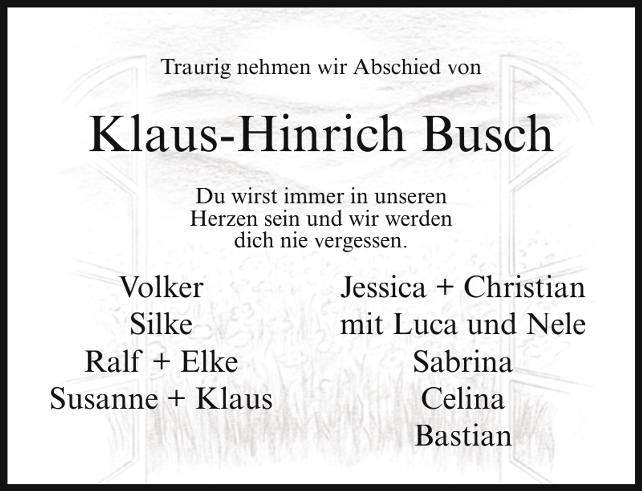 <p>Traurig nehmen wir Abschied von</p><p>Klaus-Hinrich Busch<br />Du wirst immer in unseren<br />Herzen sein und wir werden<br />dich nie vergessen.</p><p>Volker<br />Silke<br />Ralf + Elke<br />Susanne + Klaus</p><p>Jessica + Christian<br />mit Luca und Nele<br />Sabrina<br />Celina<br />Bastian</p>