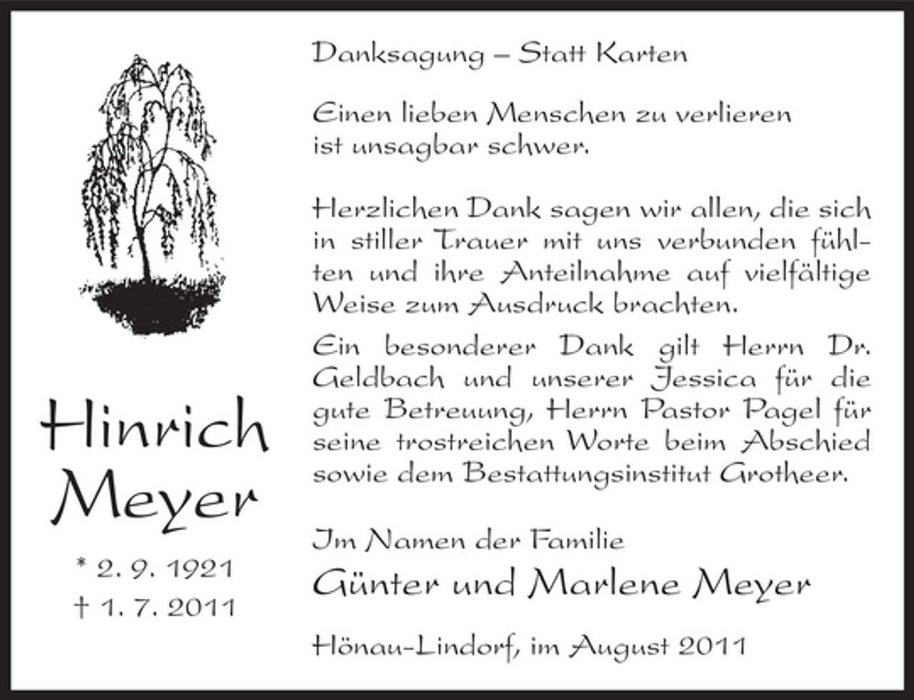 <p>Danksagung – Statt Karten<br />Einen lieben Menschen zu verlieren<br />ist unsagbar schwer.</p><p>Hinrich<br />Meyer<br />* 2. 9. 1921<br />† 1. 7. 2011</p><p>Herzlichen Dank sagen wir allen, die sich<br />in stiller Trauer mit uns verbunden fühlten und ihre Anteilnahme auf vielfältige<br />Weise zum Ausdruck brachten.<br />Ein besonderer Dank gilt Herrn Dr.<br />Geldbach und unserer Jessica für die<br />gute Betreuung, Herrn Pastor Pagel für<br />seine trostreichen Worte beim Abschied<br />sowie dem Bestattungsinstitut Grotheer.<br />Im Namen der Familie</p><p>Günter und Marlene Meyer<br />Hönau-Lindorf, im August 2011</p>
