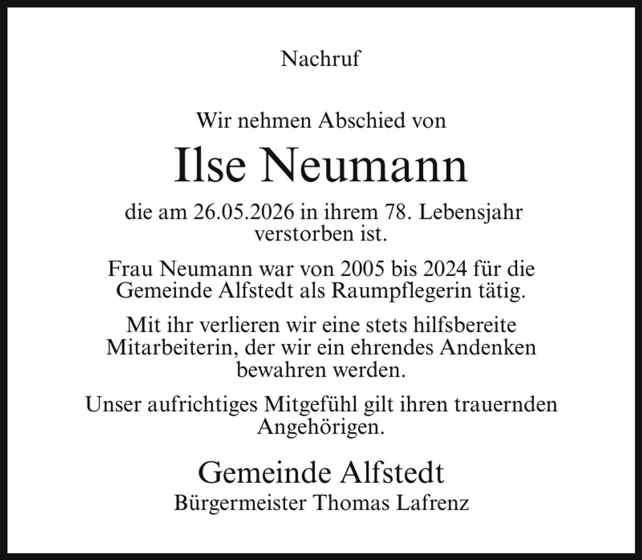 <p>Nachruf<br />Wir nehmen Abschied von</p><p>Ilse Neumann</p><p>die am 26.05.2026 in ihrem 78. Lebensjahr<br />verstorben ist.<br />Frau Neumann war von 2005 bis 2024 für die<br />Gemeinde Alfstedt als Raumpflegerin tätig.<br />Mit ihr verlieren wir eine stets hilfsbereite<br />Mitarbeiterin, der wir ein ehrendes Andenken<br />bewahren werden.<br />Unser aufrichtiges Mitgefühl gilt ihren trauernden<br />Angehörigen.</p><p>Gemeinde Alfstedt</p><p>Bürgermeister Thomas Lafrenz</p>