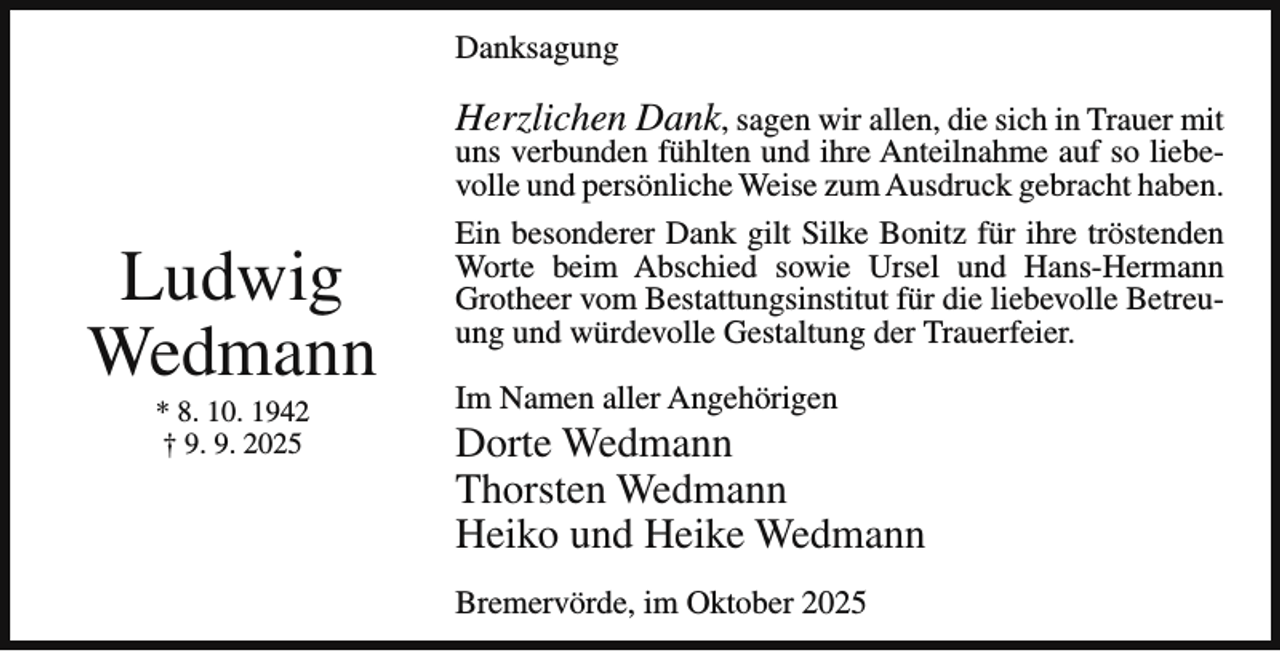 <p>Danksagung</p><p>Herzlichen Dank, sagen wir allen, die sich in Trauer mit</p><p>Ludwig<br />Wedmann<br />* 8. 10. 1942<br />† 9. 9. 2025</p><p>uns verbunden fühlten und ihre Anteilnahme auf so liebevolle und persönliche Weise zum Ausdruck gebracht haben.<br />Ein besonderer Dank gilt Silke Bonitz für ihre tröstenden<br />Worte beim Abschied sowie Ursel und Hans-Hermann<br />Grotheer vom Bestattungsinstitut für die liebevolle Betreuung und würdevolle Gestaltung der Trauerfeier.<br />Im Namen aller Angehörigen</p><p>Dorte Wedmann<br />Thorsten Wedmann<br />Heiko und Heike Wedmann<br />Bremervörde, im Oktober 2025</p>