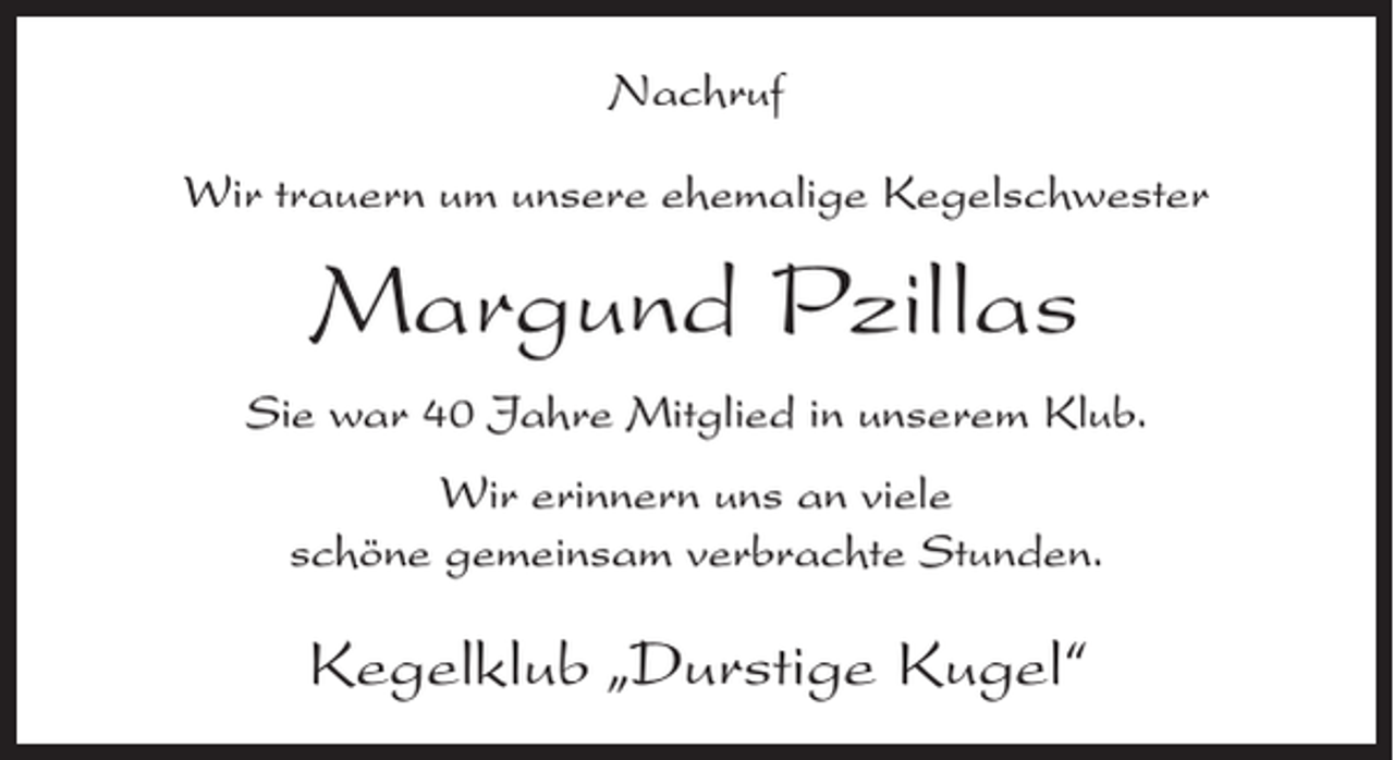 <p>Nachruf<br />Wir trauern um unsere ehemalige Kegelschwester</p><p>Margund Pzillas<br />Sie war 40 Jahre Mitglied in unserem Klub.<br />Wir erinnern uns an viele<br />schöne gemeinsam verbrachte Stunden.</p><p>Kegelklub „Durstige Kugel“</p>