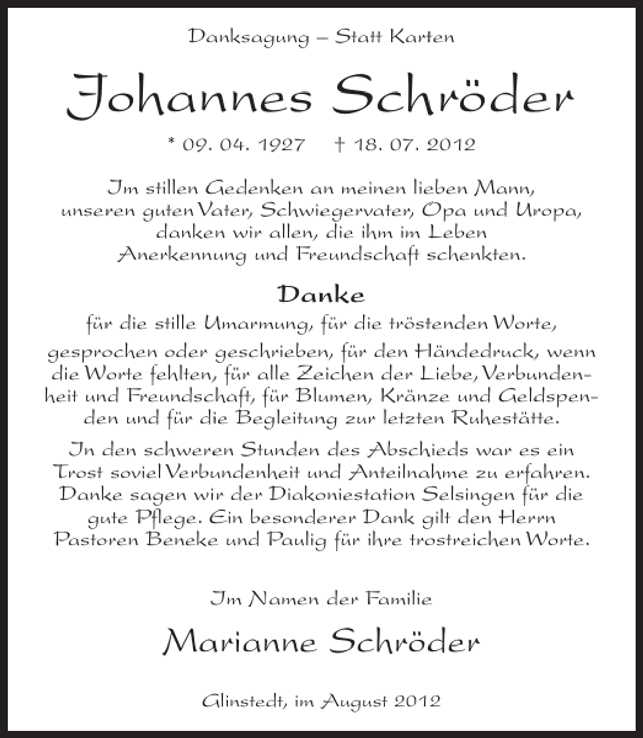 <p>Danksagung – Statt Karten</p><p>Johannes Schröder<br />* 09. 04. 1927</p><p>† 18. 07. 2012</p><p>Im stillen Gedenken an meinen lieben Mann,<br />unseren guten Vater, Schwiegervater, Opa und Uropa,<br />danken wir allen, die ihm im Leben<br />Anerkennung und Freundschaft schenkten.</p><p>Danke<br />für die stille Umarmung, für die tröstenden Worte,<br />gesprochen oder geschrieben, für den Händedruck, wenn<br />die Worte fehlten, für alle Zeichen der Liebe, Verbundenheit und Freundschaft, für Blumen, Kränze und Geldspenden und für die Begleitung zur letzten Ruhestätte.<br />In den schweren Stunden des Abschieds war es ein<br />Trost soviel Verbundenheit und Anteilnahme zu erfahren.<br />Danke sagen wir der Diakoniestation Selsingen für die<br />gute Pflege. Ein besonderer Dank gilt den Herrn<br />Pastoren Beneke und Paulig für ihre trostreichen Worte.<br />Im Namen der Familie</p><p>Marianne Schröder<br />Glinstedt, im August 2012</p>