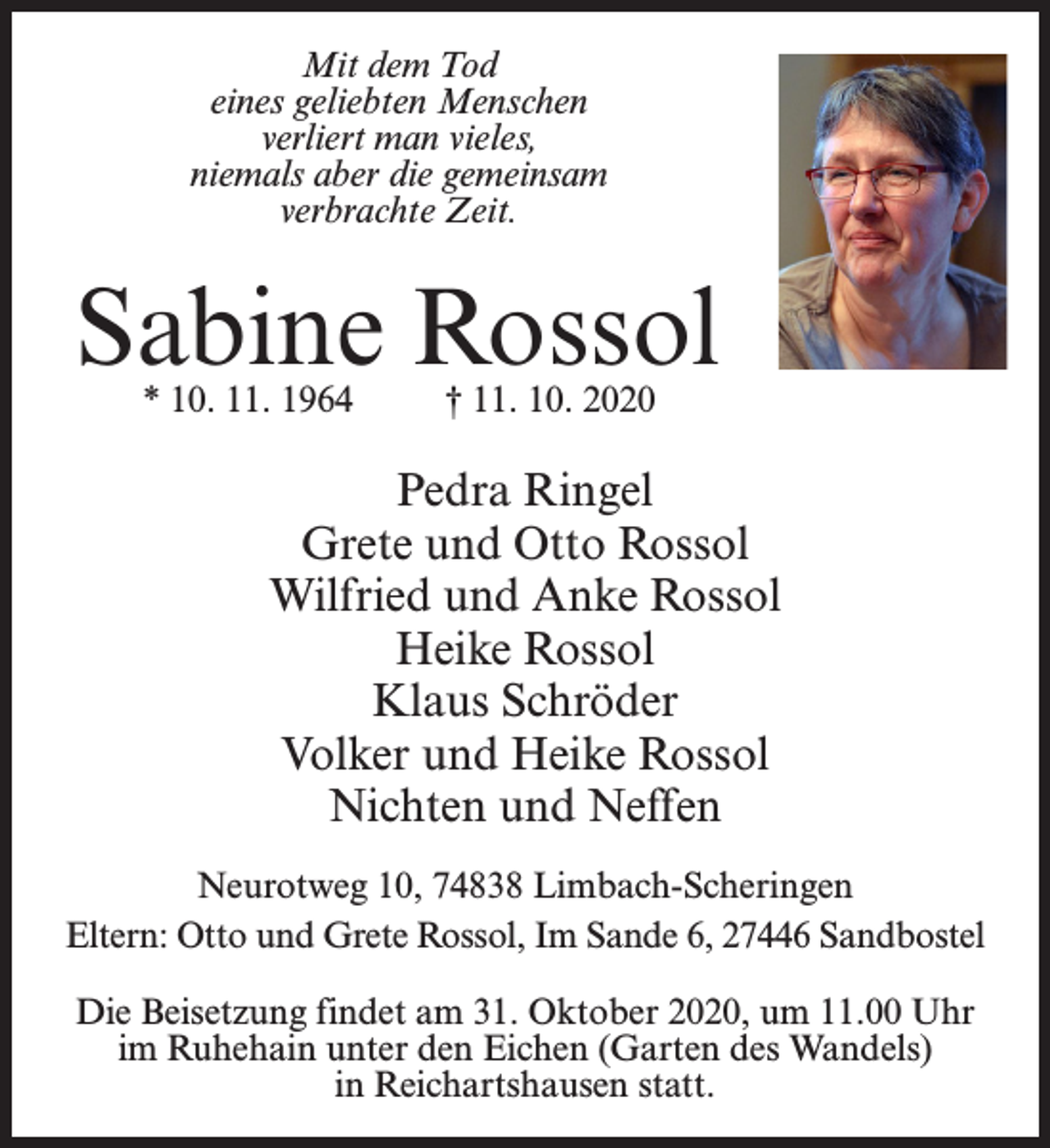<p>Mit dem Tod<br />eines geliebten Menschen<br />verliert man vieles,<br />niemals aber die gemeinsam<br />verbrachte Zeit.</p><p>Sabine Rossol<br />* 10. 11. 1964 † 11. 10. 2020</p><p>Pedra Ringel<br />Grete und Otto Rossol<br />Wilfried und Anke Rossol<br />Heike Rossol<br />Klaus Schröder<br />Volker und Heike Rossol<br />Nichten und Neffen<br />Neurotweg 10, 74838 Limbach-Scheringen<br />Eltern: Otto und Grete Rossol, Im Sande 6, 27446 Sandbostel<br />Die Beisetzung findet am 31. Oktober 2020, um 11.00 Uhr<br />im Ruhehain unter den Eichen (Garten des Wandels)<br />in Reichartshausen statt.</p>