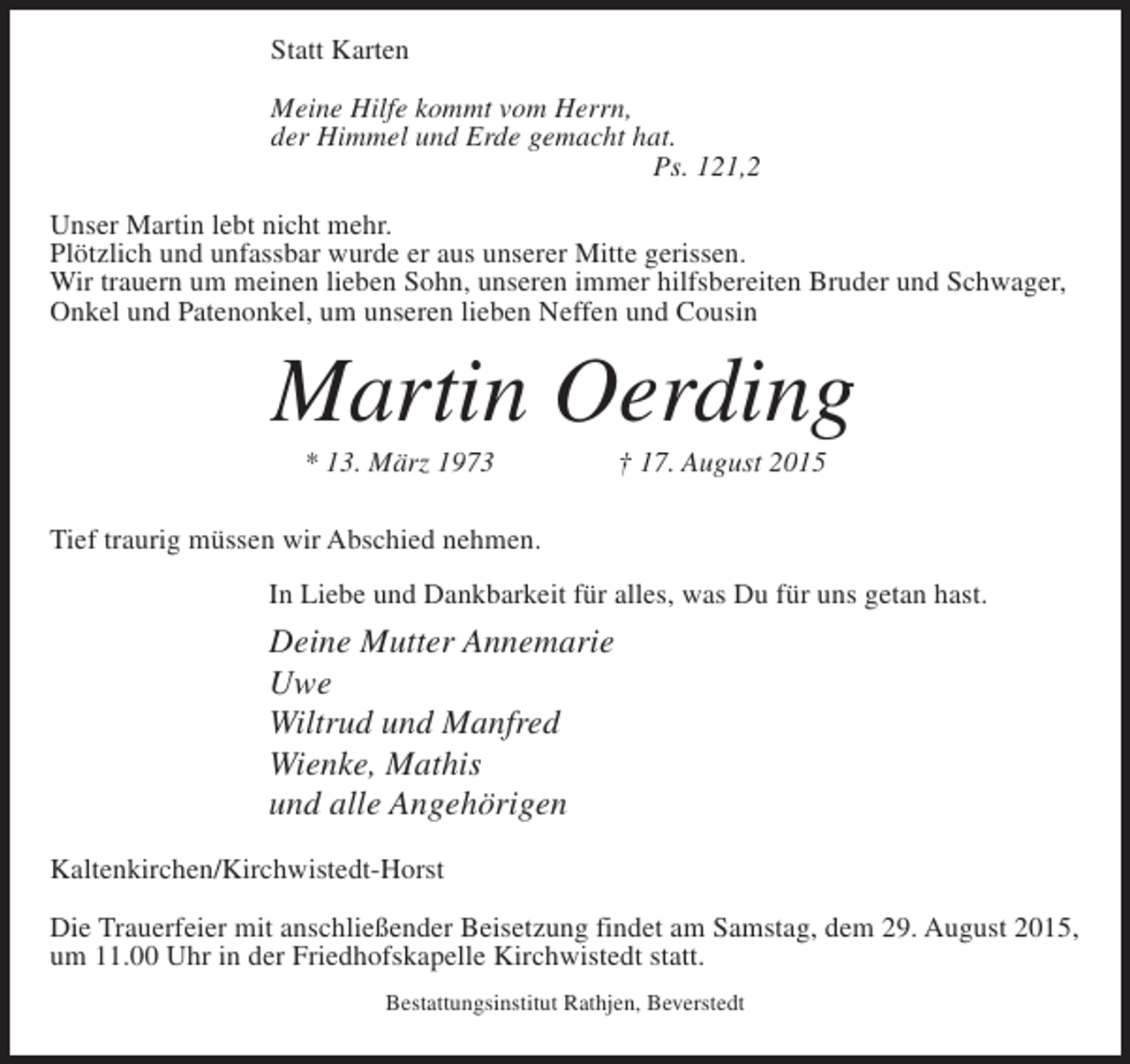 <p>Statt Karten<br />Meine Hilfe kommt vom Herrn,<br />der Himmel und Erde gemacht hat.<br />Ps. 121,2<br />Unser Martin lebt nicht mehr.<br />Plötzlich und unfassbar wurde er aus unserer Mitte gerissen.<br />Wir trauern um meinen lieben Sohn, unseren immer hilfsbereiten Bruder und Schwager,<br />Onkel und Patenonkel, um unseren lieben Neffen und Cousin</p><p>Martin Oerding<br />* 13. März 1973 † 17. August 2015<br />Tief traurig müssen wir Abschied nehmen.</p><p>In Liebe und Dankbarkeit für alles, was Du für uns getan hast.</p><p>Deine Mutter Annemarie<br />Uwe<br />Wiltrud und Manfred<br />Wienke, Mathis<br />und alle Angehörigen</p><p>Kaltenkirchen/Kirchwistedt-Horst<br />Die Trauerfeier mit anschließender Beisetzung findet am Samstag, dem 29. August 2015,<br />um 11.00 Uhr in der Friedhofskapelle Kirchwistedt statt.<br />Bestattungsinstitut Rathjen, Beverstedt</p>