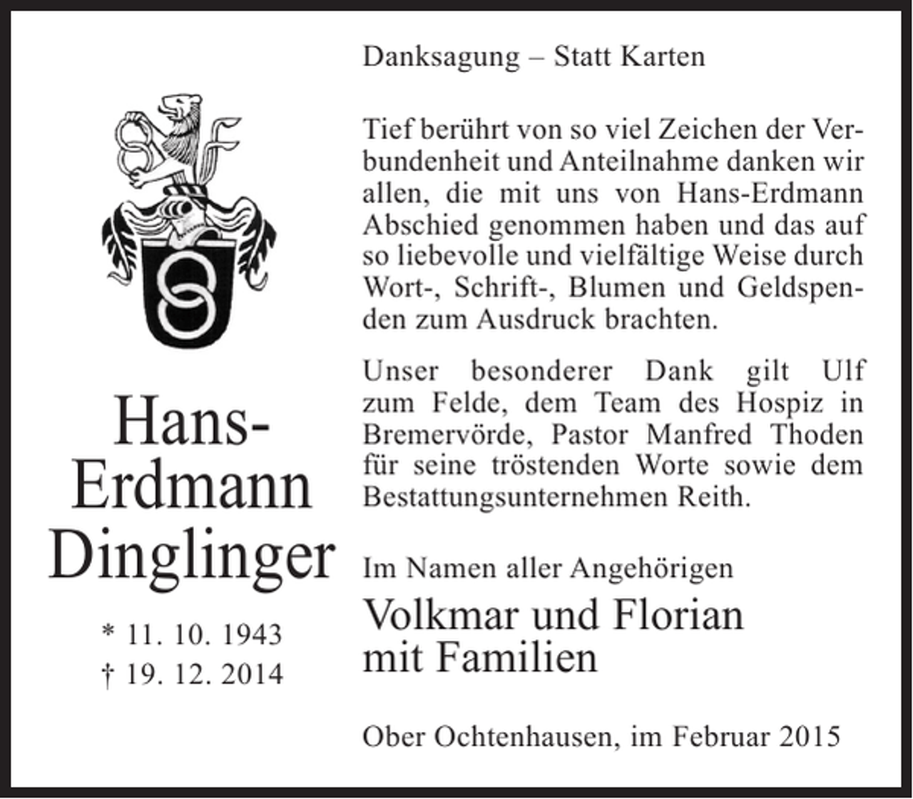 <p>Danksagung – Statt Karten<br />Tief berührt von so viel Zeichen der Verbundenheit und Anteilnahme danken wir<br />allen, die mit uns von Hans-Erdmann<br />Abschied genommen haben und das auf<br />so liebevolle und vielfältige Weise durch<br />Wort-, Schrift-, Blumen und Geldspenden zum Ausdruck brachten.</p><p>HansErdmann<br />Dinglinger<br />* 11. 10. 1943<br />† 19. 12. 2014</p><p>Unser besonderer Dank gilt Ulf<br />zum Felde, dem Team des Hospiz in<br />Bremervörde, Pastor Manfred Thoden<br />für seine tröstenden Worte sowie dem<br />Bestattungsunternehmen Reith.<br />Im Namen aller Angehörigen</p><p>Volkmar und Florian<br />mit Familien<br />Ober Ochtenhausen, im Februar 2015</p>
