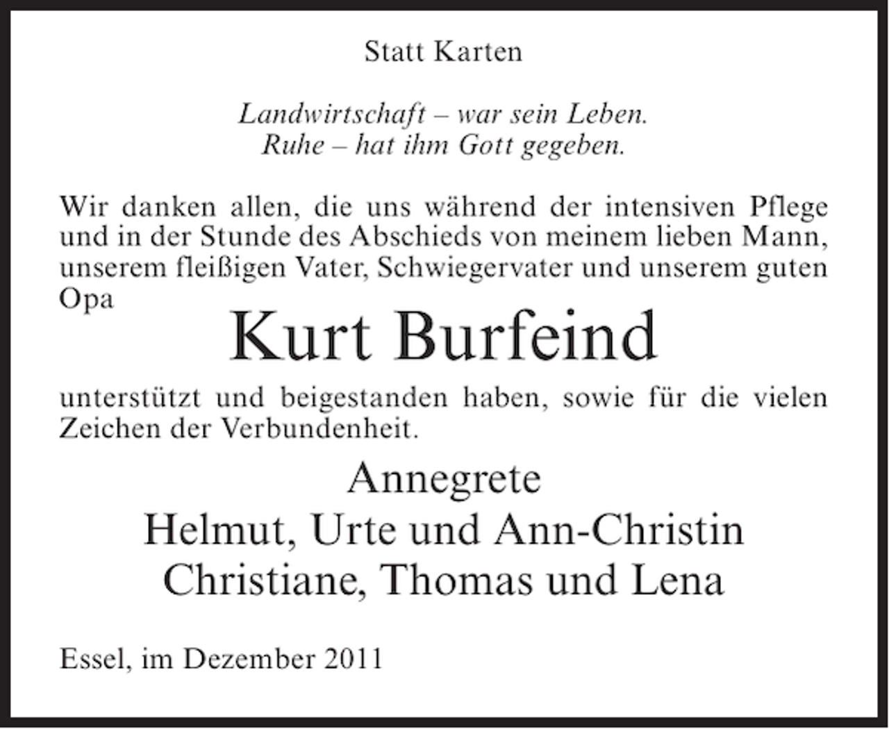 <p>Statt Karten<br />Landwirtschaft – war sein Leben.<br />Ruhe – hat ihm Gott gegeben.<br />Wir danken allen, die uns während der intensiven Pflege<br />und in der Stunde des Abschieds von meinem lieben Mann,<br />unserem fleißigen Vater, Schwiegervater und unserem guten<br />Opa</p><p>Kurt Burfeind</p><p>unterstützt und beigestanden haben, sowie für die vielen<br />Zeichen der Verbundenheit.</p><p>Annegrete<br />Helmut, Urte und Ann-Christin<br />Christiane, Thomas und Lena<br />Essel, im Dezember 2011</p>