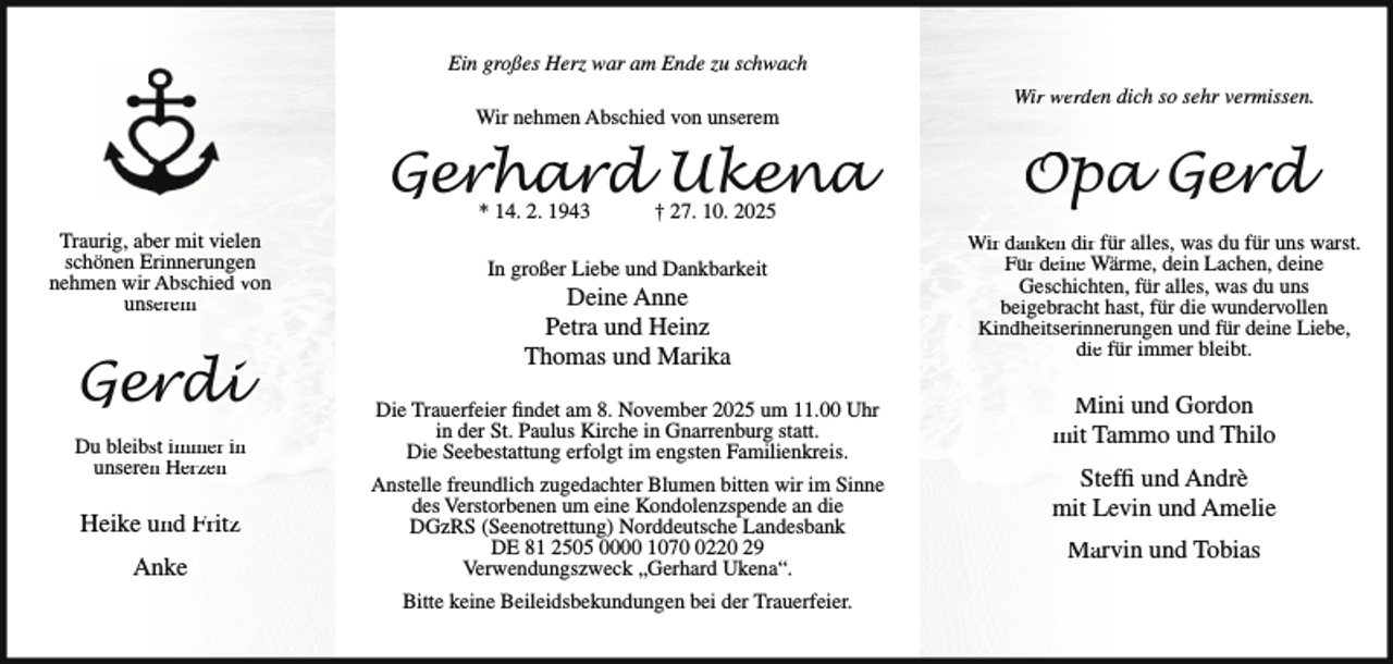 <p>Ein großes Herz war am Ende zu schwach<br />Wir nehmen Abschied von unserem</p>
<p>Gerhard Ukena<br />* 14. 2. 1943</p>
<p>Traurig, aber mit vielen<br />schönen Erinnerungen<br />nehmen wir Abschied von<br />unserem</p>
<p>Gerdi<br />Du bleibst immer in<br />unseren Herzen</p>
<p>Heike und Fritz<br />Anke</p>
<p>† 27. 10. 2025</p>
<p>In großer Liebe und Dankbarkeit</p>
<p>Deine Anne<br />Petra und Heinz<br />Thomas und Marika</p>
<p>Die Trauerfeier findet am 8. November 2025 um 11.00 Uhr<br />in der St. Paulus Kirche in Gnarrenburg statt.<br />Die Seebestattung erfolgt im engsten Familienkreis.<br />Anstelle freundlich zugedachter Blumen bitten wir im Sinne<br />des Verstorbenen um eine Kondolenzspende an die<br />DGzRS (Seenotrettung) Norddeutsche Landesbank<br />DE 81 2505 0000 107220 29<br />Verwendungszweck „Gerhard Ukena“.<br />Bitte keine Beileidsbekundungen bei der Trauerfeier.</p>
<p>Wir werden dich so sehr vermissen.</p>
<p>Opa Gerd<br />Wir danken dir für alles, was du für uns warst.<br />Für deine Wärme, dein Lachen, deine<br />Geschichten, für alles, was du uns<br />beigebracht hast, für die wundervollen<br />Kindheitserinnerungen und für deine Liebe,<br />die für immer bleibt.</p>
<p>Mini und Gordon<br />mit Tammo und Thilo<br />Steffi und Andrè<br />mit Levin und Amelie<br />Marvin und Tobias</p>