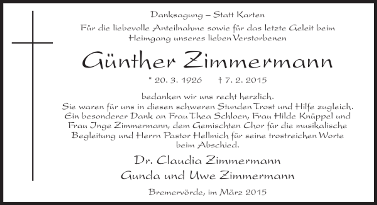 <p>Danksagung – Statt Karten<br />Für die liebevolle Anteilnahme sowie für das letzte Geleit beim<br />Heimgang unseres lieben Verstorbenen</p><p>Günther Zimmermann<br />* 20. 3. 1926</p><p>† 7. 2. 2015</p><p>bedanken wir uns recht herzlich.<br />Sie waren für uns in diesen schweren Stunden Trost und Hilfe zugleich.<br />Ein besonderer Dank an Frau Thea Schloen, Frau Hilde Knüppel und<br />Frau Inge Zimmermann, dem Gemischten Chor für die musikalische<br />Begleitung und Herrn Pastor Hellmich für seine trostreichen Worte<br />beim Abschied.</p><p>Dr. Claudia Zimmermann<br />Gunda und Uwe Zimmermann<br />Bremervörde, im März 2015</p>