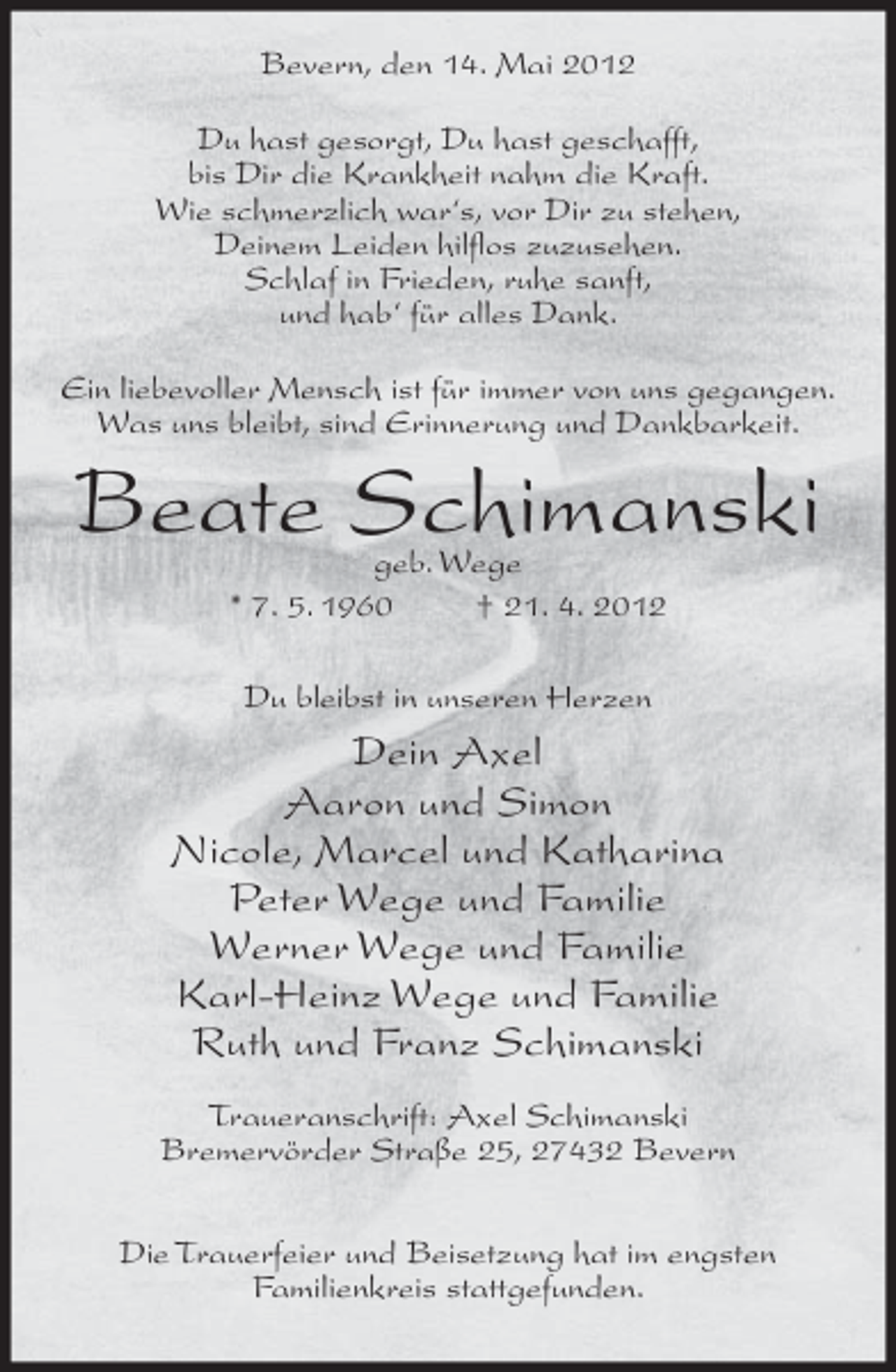 <p>Bevern, den 14. Mai 2012<br />Du hast gesorgt, Du hast geschafft,<br />bis Dir die Krankheit nahm die Kraft.<br />Wie schmerzlich war‘s, vor Dir zu stehen,<br />Deinem Leiden hilflos zuzusehen.<br />Schlaf in Frieden, ruhe sanft,<br />und hab‘ für alles Dank.<br />Ein liebevoller Mensch ist für immer von uns gegangen.<br />Was uns bleibt, sind Erinnerung und Dankbarkeit.</p><p>Beate Schimanski<br />geb. Wege<br />* 7. 5. 1960<br />† 21. 4. 2012<br />Du bleibst in unseren Herzen</p><p>Dein Axel<br />Aaron und Simon<br />Nicole, Marcel und Katharina<br />Peter Wege und Familie<br />Werner Wege und Familie<br />Karl-Heinz Wege und Familie<br />Ruth und Franz Schimanski<br />Traueranschrift: Axel Schimanski<br />Bremervörder Straße 25, 27432 Bevern<br />Die Trauerfeier und Beisetzung hat im engsten<br />Familienkreis stattgefunden.</p>