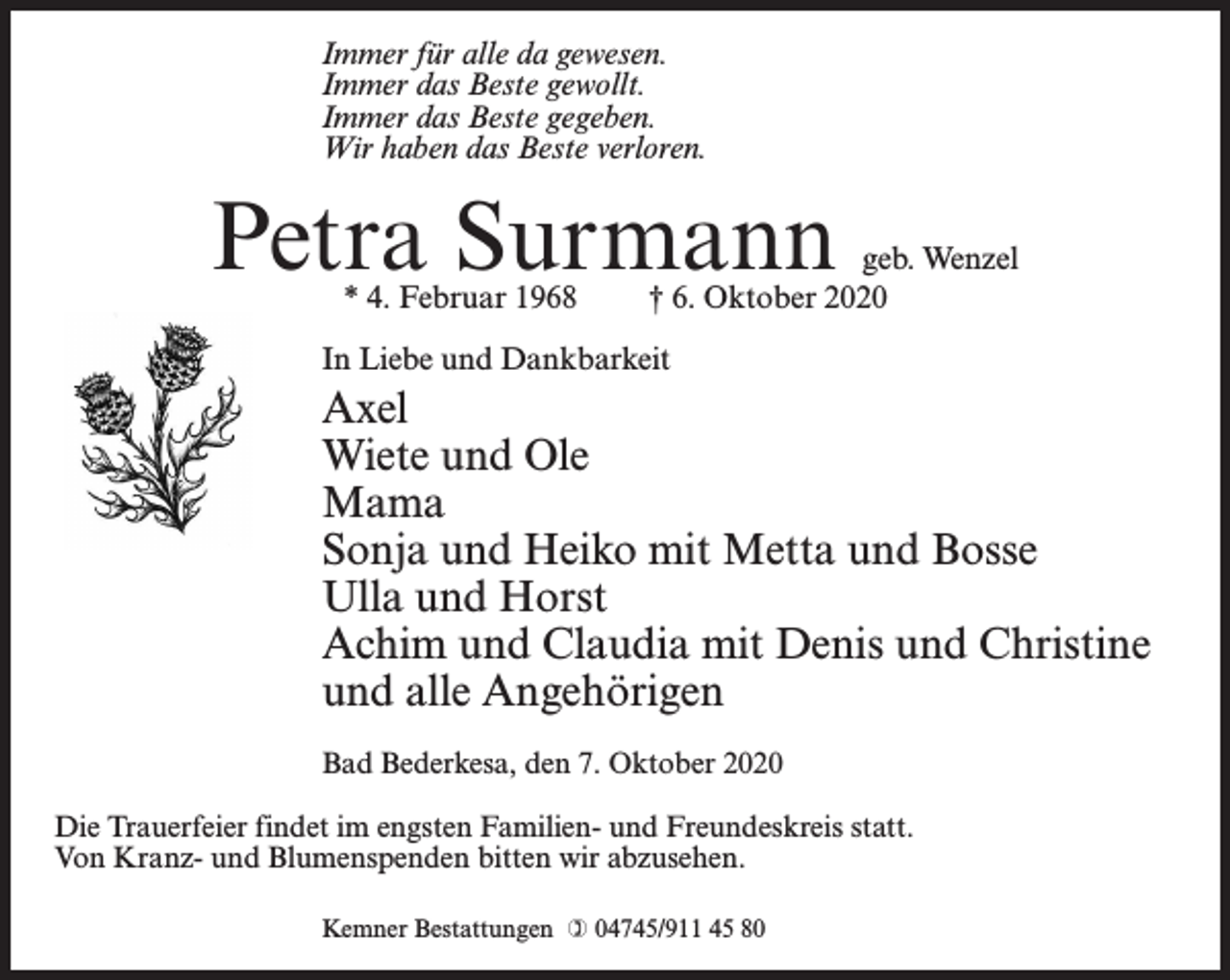 <p>Immer für alle da gewesen.<br />Immer das Beste gewollt.<br />Immer das Beste gegeben.<br />Wir haben das Beste verloren.</p><p>Petra Surmann<br />* 4. Februar 1968</p><p>geb. Wenzel<br />† 6. Oktober 2020</p><p>In Liebe und Dankbarkeit</p><p>Axel<br />Wiete und Ole<br />Mama<br />Sonja und Heiko mit Metta und Bosse<br />Ulla und Horst<br />Achim und Claudia mit Denis und Christine<br />und alle Angehörigen<br />Bad Bederkesa, den 7. Oktober 2020<br />Die Trauerfeier findet im engsten Familien- und Freundeskreis statt.<br />Von Kranz- und Blumenspenden bitten wir abzusehen.<br />Kemner Bestattungen  04745/911 45 80</p>