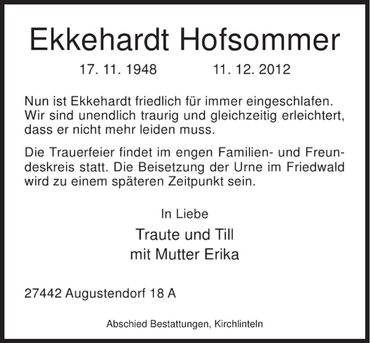 <p>Ekkehardt Hofsommer<br />17. 11. 1948</p><p>11. 12. 2012</p><p>Nun ist Ekkehardt friedlich für immer eingeschlafen.<br />Wir sind unendlich traurig und gleichzeitig erleichtert,<br />dass er nicht mehr leiden muss.<br />Die Trauerfeier findet im engen Familien- und Freundeskreis statt. Die Beisetzung der Urne im Friedwald<br />wird zu einem späteren Zeitpunkt sein.<br />In Liebe</p><p>Traute und Till<br />mit Mutter Erika<br />27442 Augustendorf 18 A<br />Abschied Bestattungen, Kirchlinteln</p>