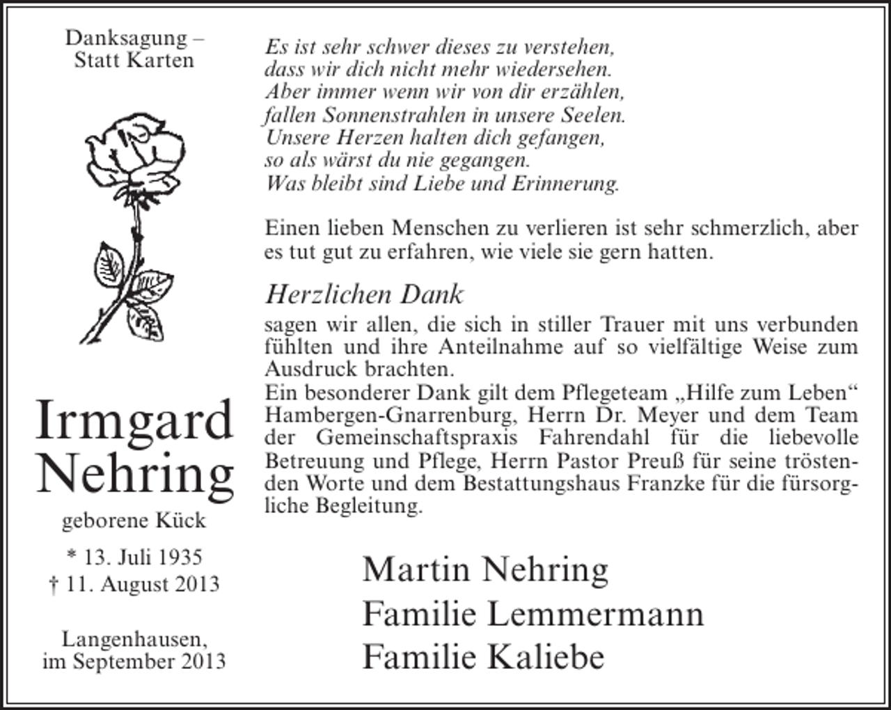 <p>Danksagung –<br />Statt Karten</p><p>Es ist sehr schwer dieses zu verstehen,<br />dass wir dich nicht mehr wiedersehen.<br />Aber immer wenn wir von dir erzählen,<br />fallen Sonnenstrahlen in unsere Seelen.<br />Unsere Herzen halten dich gefangen,<br />so als wärst du nie gegangen.<br />Was bleibt sind Liebe und Erinnerung.<br />Einen lieben Menschen zu verlieren ist sehr schmerzlich, aber<br />es tut gut zu erfahren, wie viele sie gern hatten.</p><p>Herzlichen Dank</p><p>Irmgard<br />Nehring<br />geborene Kück<br />* 13. Juli 1935<br />† 11. August 2013<br />Langenhausen,<br />im September 2013</p><p>sagen wir allen, die sich in stiller Trauer mit uns verbunden<br />fühlten und ihre Anteilnahme auf so vielfältige Weise zum<br />Ausdruck brachten.<br />Ein besonderer Dank gilt dem Pflegeteam „Hilfe zum Leben“<br />Hambergen-Gnarrenburg, Herrn Dr. Meyer und dem Team<br />der Gemeinschaftspraxis Fahrendahl für die liebevolle<br />Betreuung und Pflege, Herrn Pastor Preuß für seine tröstenden Worte und dem Bestattungshaus Franzke für die fürsorgliche Begleitung.</p><p>Martin Nehring<br />Familie Lemmermann<br />Familie Kaliebe</p>