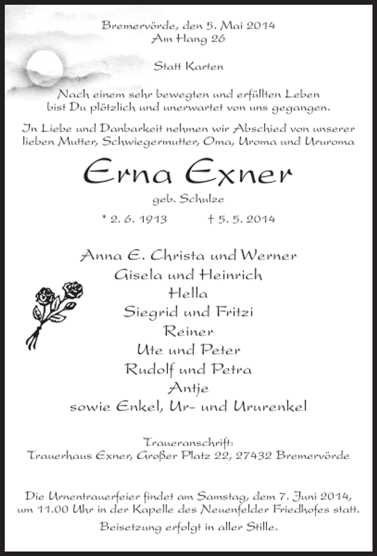 <p>Bremervörde, den 5. Mai 2014<br />Am Hang 26<br />Statt Karten<br />Nach einem sehr bewegten und erfüllten Leben<br />bist Du plötzlich und unerwartet von uns gegangen.<br />In Liebe und Danbarkeit nehmen wir Abschied von unserer<br />lieben Mutter, Schwiegermutter, Oma, Uroma und Ururoma</p><p>Erna Exner<br />geb. Schulze</p><p>* 2. 6. 1913 † 5. 5. 2014</p><p>Anna E. Christa und Werner<br />Gisela und Heinrich<br />Hella<br />Siegrid und Fritzi<br />Reiner<br />Ute und Peter<br />Rudolf und Petra<br />Antje<br />sowie Enkel, Ur- und Ururenkel<br />Traueranschrift:<br />Trauerhaus Exner, Großer Platz 22, 27432 Bremervörde<br />Die Urnentrauerfeier findet am Samstag, dem 7. Juni 2014,<br />um 11.00 Uhr in der Kapelle des Neuenfelder Friedhofes statt.<br />Beisetzung erfolgt in aller Stille.</p>