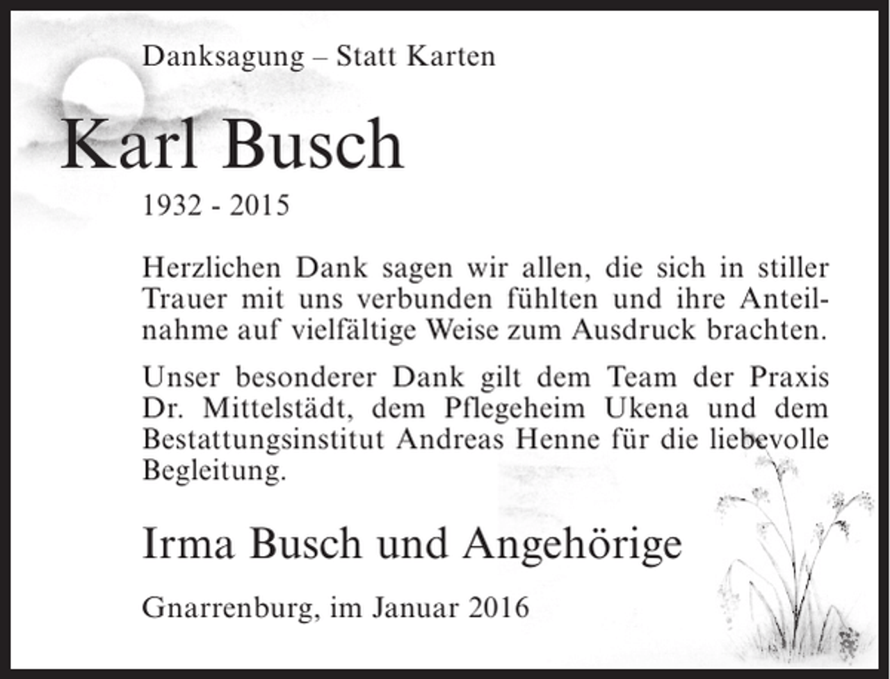 <p>Danksagung – Statt Karten</p><p>Karl Busch<br />1932 - 2015<br />Herzlichen Dank sagen wir allen, die sich in stiller<br />Trauer mit uns verbunden fühlten und ihre Anteilnahme auf vielfältige Weise zum Ausdruck brachten.<br />Unser besonderer Dank gilt dem Team der Praxis<br />Dr. Mittelstädt, dem Pflegeheim Ukena und dem<br />Bestattungsinstitut Andreas Henne für die liebevolle<br />Begleitung.</p><p>Irma Busch und Angehörige<br />Gnarrenburg, im Januar 2016</p>
