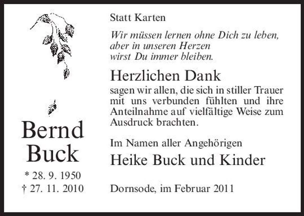 <p>Statt Karten Wir müssen lernen ohne Dich zu leben, aber in unseren Herzen wirst Du immer bleiben.</p><p>Herzlichen Dank</p><p>Bernd Buck<br />* 28. 9. 1950 † 27. 11. 2010</p><p>sagen wir allen, die sich in stiller Trauer mit uns verbunden fühlten und ihre Anteilnahme auf vielfältige Weise zum Ausdruck brachten. Im Namen aller Angehörigen</p><p>Heike Buck und Kinder<br />Dornsode, im Februar 2011</p>