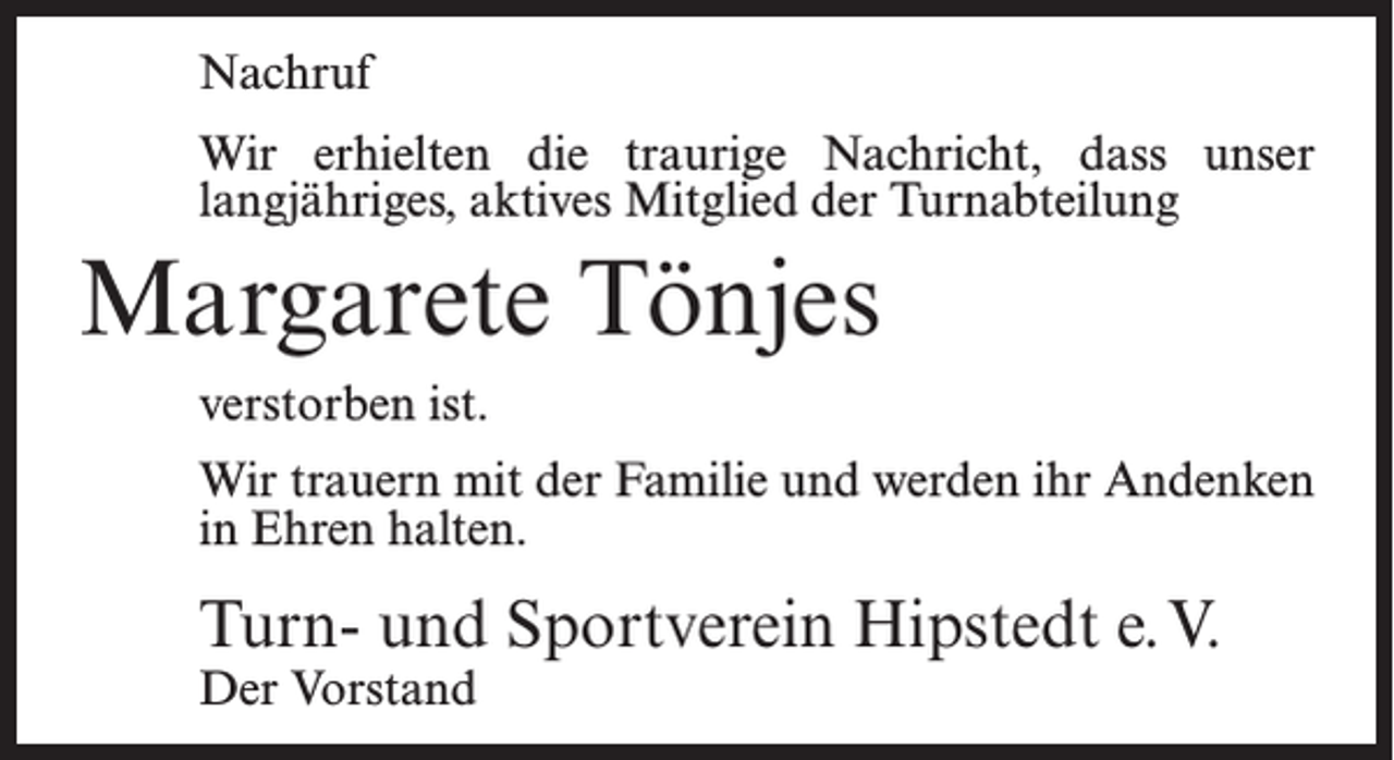 <p>Nachruf<br />Wir erhielten die traurige Nachricht, dass unser<br />langjähriges, aktives Mitglied der Turnabteilung</p><p>Margarete Tönjes<br />verstorben ist.<br />Wir trauern mit der Familie und werden ihr Andenken<br />in Ehren halten.</p><p>Turn- und Sportverein Hipstedt e.V.<br />Der Vorstand</p>