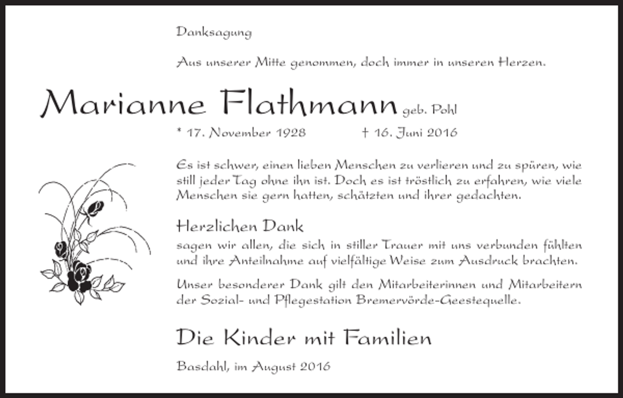 <p>Danksagung<br />Aus unserer Mitte genommen, doch immer in unseren Herzen.</p><p>Marianne Flathmann<br />* 17. November 1928</p><p>geb. Pohl<br />† 16. Juni 2016</p><p>Es ist schwer, einen lieben Menschen zu verlieren und zu spüren, wie<br />still jeder Tag ohne ihn ist. Doch es ist tröstlich zu erfahren, wie viele<br />Menschen sie gern hatten, schätzten und ihrer gedachten.</p><p>Herzlichen Dank</p><p>sagen wir allen, die sich in stiller Trauer mit uns verbunden fühlten<br />und ihre Anteilnahme auf vielfältige Weise zum Ausdruck brachten.<br />Unser besonderer Dank gilt den Mitarbeiterinnen und Mitarbeitern<br />der Sozial- und Pflegestation Bremervörde-Geestequelle.</p><p>Die Kinder mit Familien<br />Basdahl, im August 2016</p>