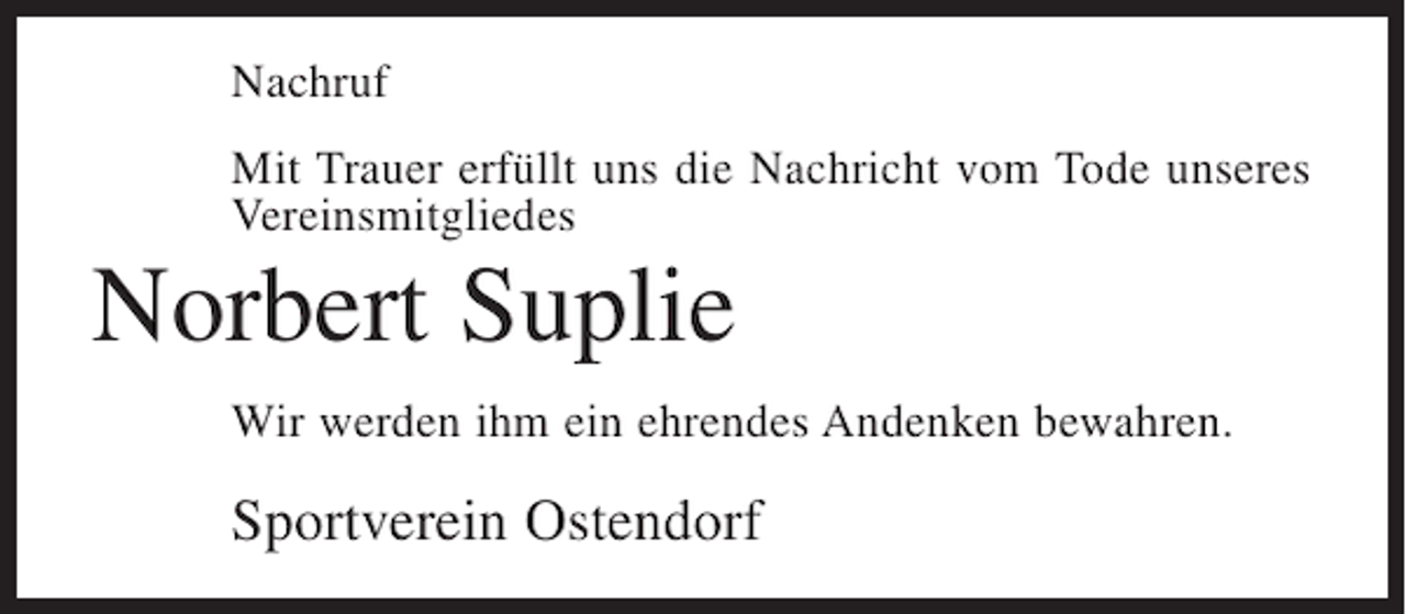 <p>Nachruf<br />Mit Trauer erfüllt uns die Nachricht vom Tode unseres<br />Vereinsmitgliedes</p><p>Norbert Suplie<br />Wir werden ihm ein ehrendes Andenken bewahren.</p><p>Sportverein Ostendorf</p>