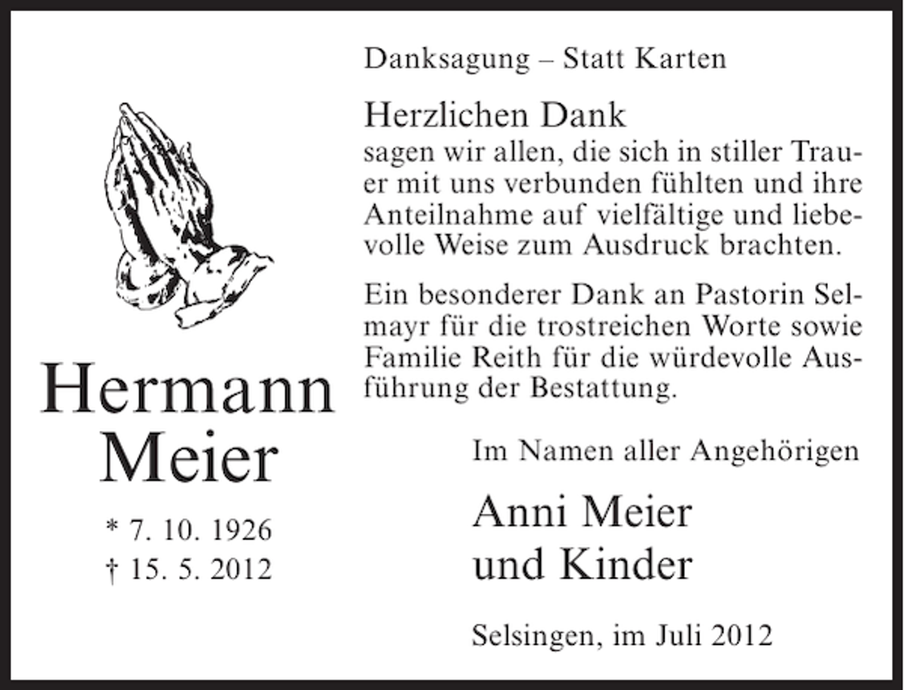 <p>Danksagung – Statt Karten</p><p>Herzlichen Dank<br />sagen wir allen, die sich in stiller Trauer mit uns verbunden fühlten und ihre<br />Anteilnahme auf vielfältige und liebevolle Weise zum Ausdruck brachten.</p><p>Hermann<br />Meier<br />* 7. 10. 1926<br />† 15. 5. 2012</p><p>Ein besonderer Dank an Pastorin Selmayr für die trostreichen Worte sowie<br />Familie Reith für die würdevolle Ausführung der Bestattung.<br />Im Namen aller Angehörigen</p><p>Anni Meier<br />und Kinder<br />Selsingen, im Juli 2012</p>