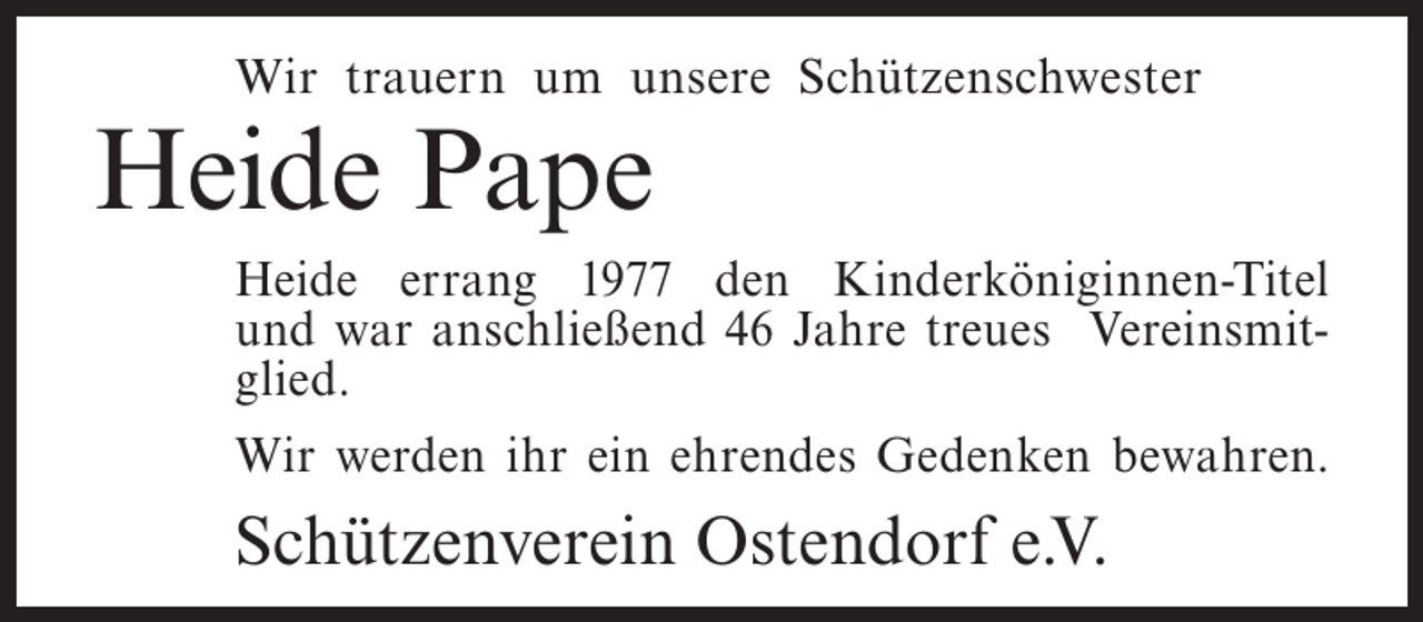 <p>Wir trauern um unsere Schützenschwester</p><p>Heide Pape<br />Heide errang 1977 den Kinderköniginnen-Titel<br />und war anschließend 46 Jahre treues Vereinsmitglied.<br />Wir werden ihr ein ehrendes Gedenken bewahren.</p><p>Schützenverein Ostendorf e.V.</p>