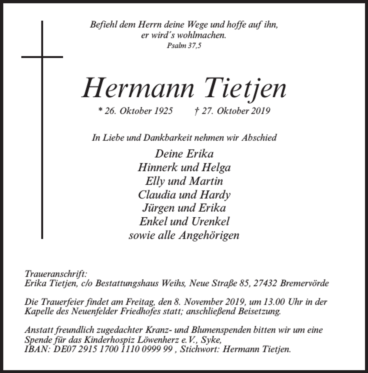 <p>Befiehl dem Herrn deine Wege und hoffe auf ihn,<br />er wird´s wohlmachen.<br />Psalm 37,5</p><p>Hermann Tietjen<br />* 26. Oktober 1925</p><p>† 27. Oktober 2019</p><p>In Liebe und Dankbarkeit nehmen wir Abschied</p><p>Deine Erika<br />Hinnerk und Helga<br />Elly und Martin<br />Claudia und Hardy<br />Jürgen und Erika<br />Enkel und Urenkel<br />sowie alle Angehörigen<br />Traueranschrift:<br />Erika Tietjen, c/o Bestattungshaus Weihs, Neue Straße 85, 27432 Bremervörde<br />Die Trauerfeier findet am Freitag, den 8. November 2019, um 13.00 Uhr in der<br />Kapelle des Neuenfelder Friedhofes statt; anschließend Beisetzung.<br />Anstatt freundlich zugedachter Kranz- und Blumenspenden bitten wir um eine<br />Spende für das Kinderhospiz Löwenherz e.V., Syke,<br />IBAN: DE07 2915 1700 1119 , Stichwort: Hermann Tietjen.</p>